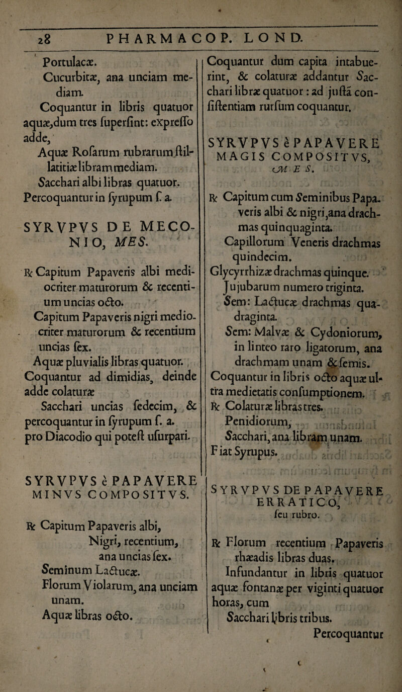 ) 28 PHARMACO P. LOND. Portulacae. Cucurbitae, ana unciam me¬ diam. Coquantur in libris quatuor aquae,dum tres fuperfint: expreffo adde. Aquae Rofarum rubrarum ftil- latitiaelibrammediam. Sacchari albi libras quatuor. Percoquantur in lyrupum f a. SYR VPVS D E MECO¬ NI O, MES. / i Bc Capitum Papaveris albi medi¬ ocriter maturorum & recenti¬ um uncias o£to. Capitum Papaveris nigri medio, criter maturorum & recentium uncias fex. Aquae pluvialis libras quatuor. Coquantur ad dimidias, deinde adde colaturae Sacchari uncias fedccim, & percoquantur in lyrupum f. a. pro Diacodio qui poteft ufurpari. SYRVPVS e PAPAVERE MINVS COMPOSITVS. R Capitum Papaveris albi, Nigri, recentium, ana uncias lex. Seminum La&ucx. Florum Violarum, ana unciam unam. Aquae libras o<Sto. Coquantur dum capita intabue¬ rint, & colaturae addantur Sac¬ chari librae quatuor: ad jufla con¬ fidentiam rurfum coquantur. SYRVPVS ePAPAVERE MAGIS COMPOSITVS, CM E S. & Capitum cum Seminibus Papa, veris albi & nigri,ana drach¬ mas quinquaginta. Capillorum Veneris drachmas quindecim. Glycyrrhizae drachmas quinque. Ju jubarum numero triginta. Sem: Ladtucae drachmas qua¬ draginta. i Sem: Malvae & Cydoniorum, in linteo raro ligatorum, ana drachmam unam &femis. Coquantur in libris o&o aquae ul* tra medietatis confumptionem. Bc Colaturae libras tres. Penidiorum,f. Sacchari, ana libram unam. F iat Syrupus. . i {< . • nosi IT i L « /1 i SYRVPVS DE PAPAVERE ERRATICO, feu rubro. Bc Florum recentium Papaveris rhaeadis libras duas. Infundantur in libris quatuor aquae fontanae per vieinti quatuor horas, cum Sacchari 1,'bris tribus. Percoquantur K