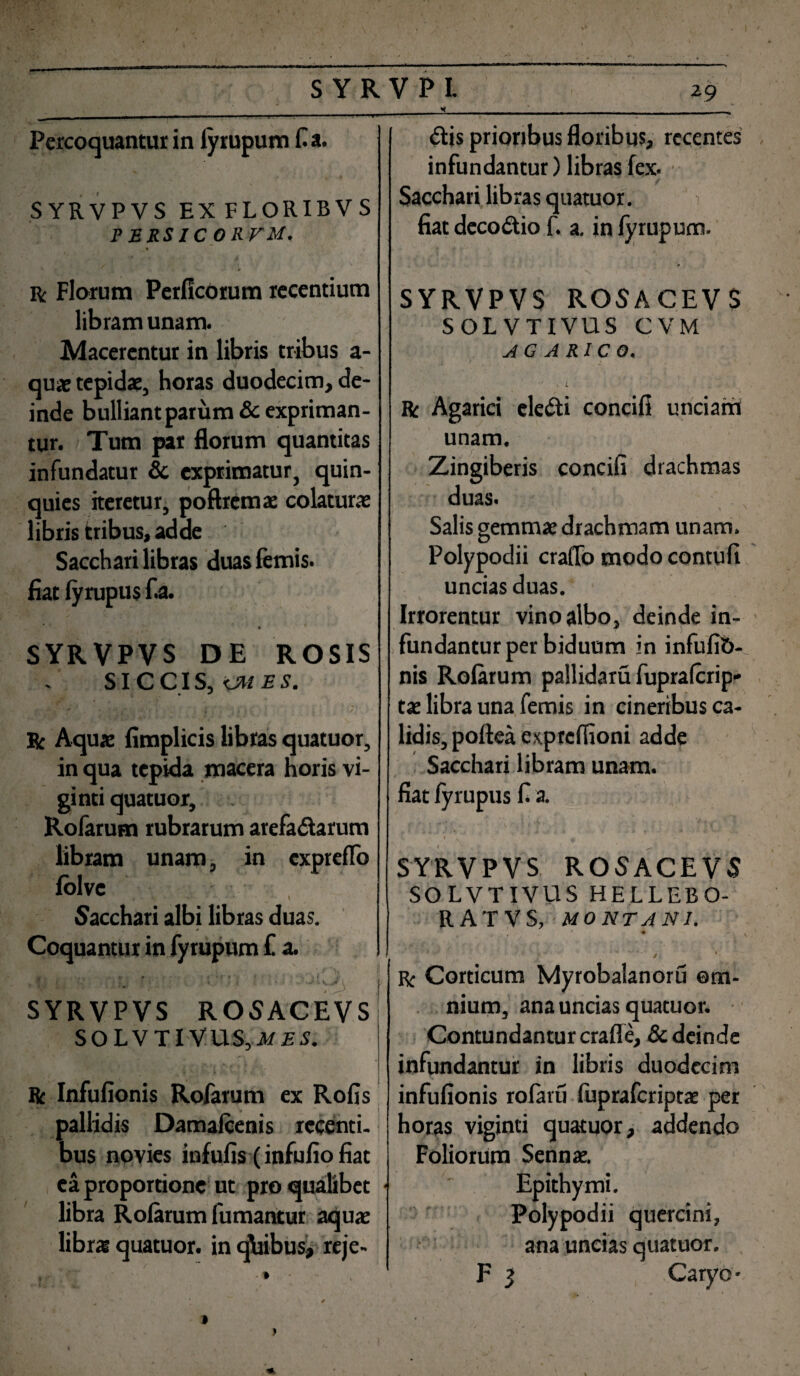 SYRVPVS EXFLORIBVS PERSICORVM. . r . <0 r Florum PerficOrum recentium libram unam. Macerentur in libris tribus a- quae tepidae, horas duodecim, de¬ inde bulliant parum & expriman¬ tur. Tum par florum quantitas infundatur & exprimatur, quin¬ quies iteretur, poftremae colaturae libris tribus, adde Sacchari libras duas femis. fiat fyrupus f.a. SYRVPVS DE ROSIS SICCIS, KM ES. R Aquae fimplicis libras quatuor, in qua tepida macera horis vi- ginti quatuor, Rofarum rubrarum arefadarum libram unam, in cxpreflo lolve Sacchari albi libras duas. Coquantur in fyrupum £ a. SYRVPVS ROSACEVS S O L V TIV US, AT £ S. ft Infufionis Rofarum ex Rofis pallidis Damaftenis recenti¬ bus novies infufis (infufio fiat ea proportione ut pro qualibet • libra Rofarum fumantur aquae librs quatuor. in qbibus, reje- infundantur) libras fex. Sacchari lib ras quatuor. fiat decodio f. a. in Iyrupum. SYRVPVS ROSACEVS SOLVTIVUS CVM A G A R I C O« Rc Agarici eledi concifi unciam unam. Zingiberis concifi drachmas duas. Salis gemmae drachmam unam. Polypodii craffo modo contufi uncias duas. Irrorentur vino albo, deinde in¬ fundantur per biduum in infufib- nis Rofarum pallidam fupraferip- tae libra una femis in cineribus ca¬ lidis, poftea expreffioni adde Sacchari libram unam, fiat fyrupus fi a. 1 u SYRVPVS ROSACEVS SOLVTIVUS HELLEBO- RATVS, MONTANI. * • / r Corticum Myrobalanoru om¬ nium, ana uncias quatuor. Contundantur craffe, & deinde infundantur in libris duodecim infufionis rofaru fupraferiptae per horas viginti quatuor, addendo Foliorum Sennae. Epithymi. Polypodii quercini, ana uncias quatuor. F 3 Caryo-