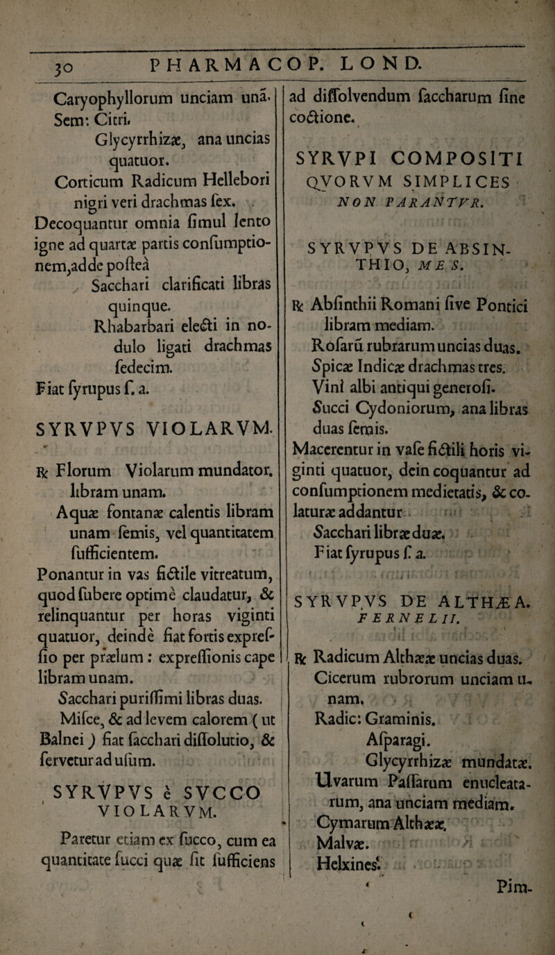 3° * * Caryophyllorum unciam una. Sem*. Citri. Glycyrrhizae, ana uncias quatuor. Corticum Radicum Hellebori nigri veri drachmas fex. Decoquantur omnia fimul lento J, r igne ad quartae partis conlumptio- nem,addcpoftea : Sacchari clarificat! libras quinque. Rhabarbari ele&i in no¬ dulo ligati drachmas fedecim. Fiat fyrupusf. a. * •' - t ' - ■' SYRVPVS VIOLARVM. \v ^ ^ , 4 ■*. R Florum Violarum mundator, libram unam. Aquae fontanae calentis libram unam lemis, vel quantitatem fufficientem. Ponantur in vas fidtile vitreatum, quod fubere optime claudatur, & relinquantur per horas viginti quatuor, deinde fiat fortis exp re f- fio per praelum: exprelfionis cape libram unam. ■ j Sacchari purilfimi libras duas. Milce, & ad levem calorem (ut Balnei) fiat lacchari diffolutio, & fervetur ad ufum. • ^ f SYRVPVS ^ SVCCO | VIOLARVM. f Paretur etiam ex fucco, cum ea ' J quantitate fucci quae fit lufficiens ad diffolvendum faccharum fine co&ione. * . SYRVPI COMPOSITI QVORVM SIMPLICES NON PARANTFR. SYRVPVS DE ABSIN¬ THIO, ME S. R Abfinthii Romani five Pontici libram mediam. Rofaru rubrarum uncias duas. Spicae Indica: drachmas tres. Vini albi antiqui generofi. Succi Cydoniorum, ana libras duas lemis. Macerentur in vale fiilili horis vi¬ ginti quatuor, dein coquantur ad confumptionem medietatis, & co¬ laturae addantur bacchari librae duae. F iat fyrupus f. a. 1 < * 'i V * « i ili I r * l I SYRVP.VS DE ALTHAEA. F E RN E L II. • * • f y ' l ' » v < ’• r Radicum Althaeae uncias duas. Cicerum rubrorum unciam ti¬ nam. Radie: Graminis. Alparagi. Glycyrrhizae mundatae. Uvarum PalTarum enucleata¬ rum, ana unciam mediam. Cymarum Althaeae, Malvae. HelxinesV * '  Pira-