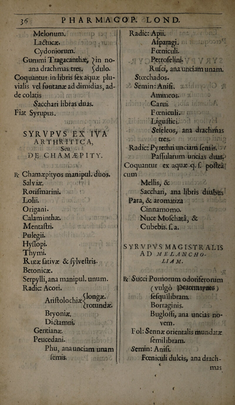 3^ ■' 'tp j • 'A \ Melonum. La&ucae. % \ Cydoniorum. Gummi Tragacanthae, Tin no- ana drachmas tres. )dulo. Coquantur in libris fex aquae plu¬ vialis vel fontanae ad dimidias, ad¬ de colatis Sacchari libras duas. Fiat Syrupus. iv * \ - ‘ ‘ + f f * • ' ' #» J . fj.l -4 t • i \ f t • * i \ SYRVPVS EX IVA ARTHRITICA, Seu DE CHAM^PITY. i« . > i ■ r f V J j i R: Chamaepityos manipul. duos. Sal v iae. • *v < Rorilmarini. Lolii. > . Origani. Calaminthae. Mentaftri. Pulegii. Hyflopi. Thymi. Rutae lativa: & lylveftris- Betonicae. Serpylli,ana manipul. unum. Radie: Acori. Ariftolochiae^00^ (.rotundae. Bryoniae. Di&amni. / i Gentianae. -' ■* •* * Peucedani. Phu, anaunciam unam femis. r ~ * t ■— * i.i -• ' ) i. ’ *• * l * *.* * •* Radie: Apii. v Afparagi. m ■■ Fceniculi. . ;i Petrofelini. */ Rufci, ana unciam unam. Stcechados. ' Semin: Anili. . : Ammeos. x Carui. ■ ! Fceniculi.i' r' Ligultici. fH Seleleos, ana drachmas i ^ tres. i- * W , '■* Radie: Pyrethri unciam lemis. Pallularum uncias duas. Coquantur ex aquae q. f poftea cum Mellis, & Sacchari, ana libris duabus Para, & aromatiza Cinnamomo. Nuce Molchata, & , Cubebis.f.a., t r *. \ #<* r '• t • SYRVPVS MAGISTRALIS AD MELANCHO- ' LIAM. » * * » . ' , •* ^ 7 . * ' R Succi Pomorum odoriferorum (vulgo iBcatanapncs> lefquilibram. 1 Borraginis. . > Buglolli, ana uncias no¬ vem. FohSennae orientalis mundatae lemilibram. Semin: Anili. Fceniculi dulcis, ana drach¬ mas