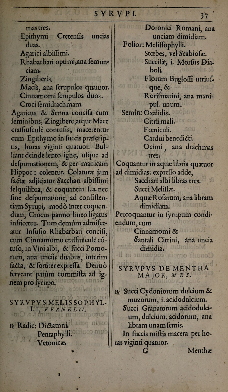 mas tres. - Epithymi Cretcnfis uncias duas. Agarici albiflimi. Rhabarbari optimi>ana femun- ciam. * ' i ' I Zingiberis. ' 1 Macis, ana fcrupulos quatitor. Cinnamomi fcrupulos duos. Croci femidrachmam. Agaricus & Senna concifa cum femin ibus, Zingibere,atque Mace craffiulcule contufis, macerentur cum Epithymc in fuccis praefcrip- tis, horas viginti quatuor. Bul¬ liant deinde lento igne> ufque ad defpumationem, & per manicam Hippoc: colentur. Colaturae jam fadte adjiciatur Sacchari albiffimi fefquilibra, & coquantur f a. nec iinc delpumatione, ad confiften- tiamSyrupi, modo inter coquen¬ dum, Crocus panno lineo ligatus infricetur. Tum demum admifce- atur Infufio Rhabarbari concifi, cum Cinnamomo cradiufcule co- tufo, in Vini albi, & litcci Pomo¬ rum, ana unciis duabus, interim iadta, & fortiter exprefla. Denuo ferveant parum commifta ad ig¬ nem pro iyrupo. SY11VP V S MELISSO PHYL¬ LI, F E RN E t II. t I W- a . ' - 0*\ t r-. m « f f • R Radie: Di&amni. Pentaphylli. Vetonicae. Doronici Romani, ana unciam dimidiam. Folior: Meliflophylli. Stcebes, vel Scabiofae. Succite, i. Morfus Dia¬ boli. Florum Buglofli utriuf que, & Rorifmarini, ana manb pul. unum. Semin: Oxalidis. Citriimali. i Fceniculi. Cardui benedi&i. Ocimi, ana drachmas / tres. Coquantur in aquae libris quatuor ad dimidias*, expreHo adde, Sacchari albi libras tres. Succi Meliflae. AquaeRofarum> ana libram dimidiam. Percoquantur in lyrupitm condi¬ endum, cum Cinnamomi & Santali Citrini, ana uncia dimidia. “11 0 f> k S / i 9 ' SYRVPVS DE ME14YHA MAJOR, MBS. r Succi Cydoniorum dulcium & muzorum, i. acidodulcium. Succi Granatorum acidodulci¬ um, dulcium, acidorum, ana libram unam femis. In fuccis miftis macera per ho¬ ras viginti quatuor. . - G Menthae