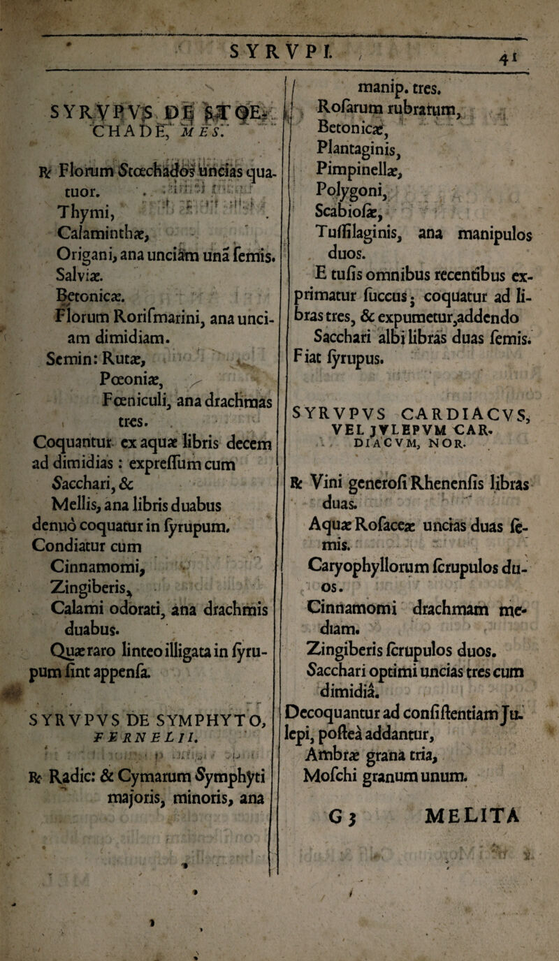 4* fcTKTfag Jttltsi i J > SYRVPVS DE CH AI) E/ ii/ ifs: **r- * > M t L> . • . • V I ua- -• J :£'• r? .. t iT* A .*•?: rt' j. »• ■* -AM.' <’/ Ii . 7'»i *!....« tuor. Thymi, Calaminthae, Origani, ana unciam una femis. Salviae. Betonicae. Florum Rorifmarini, ana unci¬ am dimidiam. Scmin: Rutae, Poeoniae, > Fceniculi, ana drachmas . tres. . Coquantur ex aquae libris decem ad dimidias: expreflum cum Sacchari, & Mellis, ana libris duabus denuo coquatur in lyrupum. Condiatur cum . Cinnamomi, Zingiberis* Calami odorati, ana drachmis duabus. Quae raro linteo illigata in lyru- pum lint appenfa. SYRVPVS DE SYMPHYTO, F E RN ELII. i - f i ' * J. < O <■ ulJ it? Kt Radie: & Cymarum Symphyti majoris, minoris, ana I manip.tres. Rolarum rubratum. U Betonica:, : Plantaginis, Pimpinellae, Polygoni, Scabiolae, TulHlaginis, ana manipulos , duos. E tufis omnibus recenribus ex¬ primatur luccuSj coquatur ad li¬ bras tres, & expumetur,addendo Sacchari albi libras duas femis; F iat fyrupus. SYRVPVS CARDIACVS,! VEL JVLEPVM CAR. DIACVM, nor. * I * \ • • ' ‘ , V ‘'.r Be Vini generofi Rhenenfis libras duas. Aquae Rofacea: uncias duas fe¬ mis. Caryophyllorum ferupulos du¬ os. Cinnamomi drachmam me¬ diam. [ a . r .X. s f > * Zingiberis ferupulos duos. Sacchari optimi uncias tres cum dimidia. Decoquantur ad confiftentiam Ju. lepi, poftea addantur, Ambrae grana tria, Mofchi granum unum. G$ MELITA T y i
