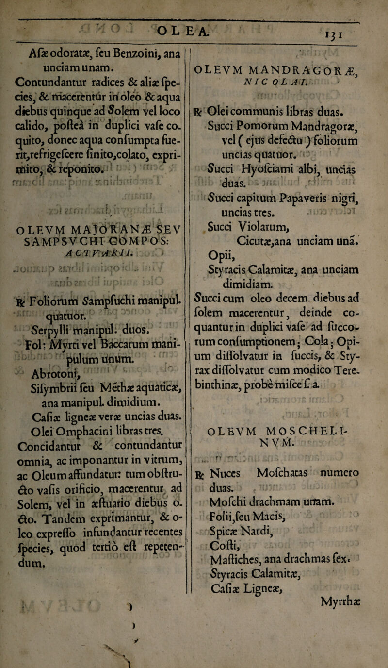 Afie odoratae, feu Benzoini, ana unciam unam. Contundantur radices & aliae fpe- cies, & macerentur in oleo &aqua diebus quinque ad Solem vel loco calido, poftea in duplici vafeco. quito, donec aqua confumpta fue- nt,refrige(cere finito,colato, expri¬ mito, & reponito. rrjf -(;»! * r• •' ; rJ: rj I hi ■ f ) ! OLEVM MAJORANA SEV SAMPSVCHI GOMPOS: ACI VARII- . vo- , ‘>j ‘r‘; : • r , . . • * : , ,t,'* f ' r 1 . f 5 M M f / l * 1 y* t f / f • •» ; r Foliorum Sampfuchi manipul. quatuor. Serpylli manipul. duos. ! Fol; Myrti vel Baccarum mani¬ pulum unum. Abrotoni, Sifymbrii feu Met hae aquaticae, ana manipul dimidium. Cafiae ligneae verae uncias duas. Olei Omphacini libras tres. Concidantur & contundantur omnia, ac imponantur in vitrum, ac Oleum affundatur: tumobftru- £to vafis orificio, macerentur, ad Solem, vel in aeftuario diebus o. ito. Tandem exprimantur, &o- leo expreffo infundantur recentes fpecies, quod tertio eft repeten¬ dum. »3* OLEVM MANDRAGORA, NIC OL AI. Bc Olei communis libras duas. Succi Pomorum Mandragorae, vel ( ejus defe&u y foliorum uncias quatuor. ■ ' Succi Hyolciami albi, uncias duas. Succi capitum Papaveris nigri, uncias tres. * 1 Succi Violarum, Cicutae,ana unciam una. Opii, Styracis Calamitae, ana unciam dimidiam. Succi cum oleo decem diebus ad folem macerentur, deinde co- 1 quanturin duplici vafe ad fucco- , rumconfumptionem; Co!a; Opi¬ um diflolvatur in fuccis, & Sty¬ rax diflolvatur cum modico Tere, binthinae, probe mifce C a. OLEVM MOSCHELI- N VM. rr ■ * * * ... •. r Nuces Mofchatas numero duas. Mofchi drachmam unam. Folii, feu Macis, Spicae Nardi, Cofti, Maftiches, ana drachmas fex. Styracis Calamitae, Cafiae Ligneae,