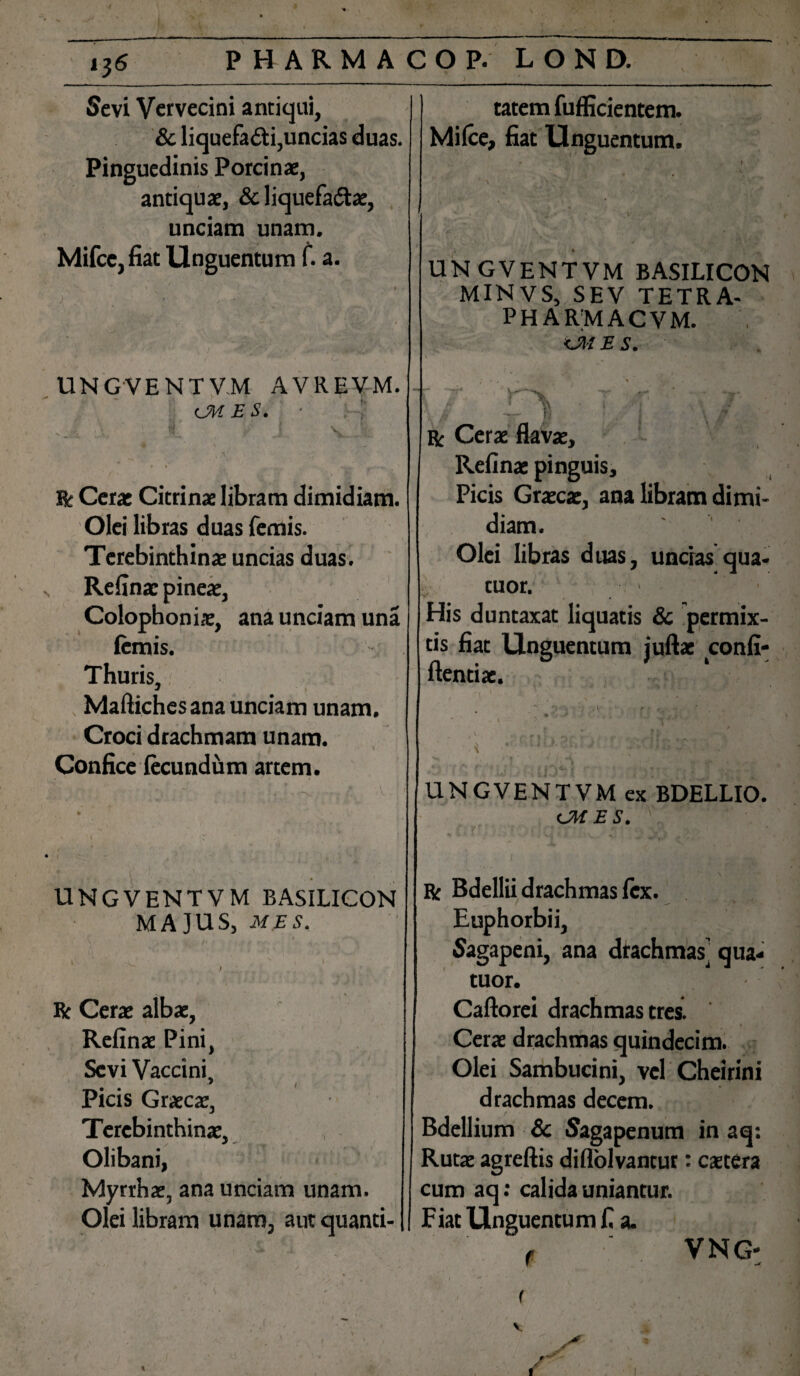 Sevi Vervecini antiqui, & liquefacti,uncias duas. Pinguedinis Porcinae, antiquae, & liquefa&ae, unciam unam. Mifce, fiat Unguentum f. a. UNGVENTVM AVREV-M. <JH ES. ■ V R Cerae Citrinae libram dimidiam. Olei libras duas femis. Terebinthinae uncias duas. Refinac pineae, Colophonis, ana unciam una femis. Thuris, Maftiches ana unciam unam. Croci drachmam unam. Confice fecundum artem. UNGVENTVM BASILICON MA]US, mes. R Cerae albae, Refinae Pini, Sevi Vaccini, Picis Graecae, Terebinthinae, Olibani, Myrrhae, ana unciam unam. Olei libram unam, aut quanti¬ tatem fufficientem. Mifce, fiat Unguentum. UNGVENTVM BASILICON MINVS, SEV TETRA- PHARMACVM. ci/ e s. r Cerae Refinae pinguis. Picis Graecae, ana libram dimi¬ diam. Olei libras duas, uncias qua- tuor. His duntaxat liquatis & permix¬ tis fiat Unguentum juftac confi- ftentiac. UNGVENTVM ex BDELLIO. cMES. R Bdellii drachmas fex. Euphorbii, Sagapeni, ana drachmas] qua- tuor. v Caftorei drachmas tres. Cerae drachmas quindecim. Olei Sambucini, vel Cheirini drachmas decem. Bdellium Sc Sagapenum in aq: Rutae agreftis diflolvantur: caetera cum aq: calida uniantur. Fiat Unguentum fi a. f . VNG* I / f 1