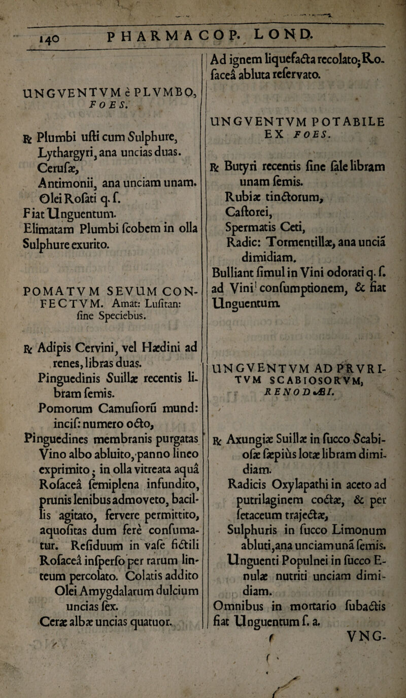 UNGVENTVM ePLVMBO, FOES. , r Plumbi ufti cum Sulphure, Lythargyri,ana uncias duas. Cerufae, Antimonii, ana unciam unam. Olei Rofati q. f. Fiat Unguentum. Elimatam Plumbi Icobcm in olla Sulphure exurito. v • ' % POMATVM SEVUM CON- F E C T V M. Amat: Lufitan: fine Speciebus. ■ \ ~ ■ r Adipis Cervini, vel Haedini ad .renes,libras duas. Pinguedinis Suillae recentis li¬ bram femis. Pomorum Camufioru mund: incif: numero odo, Pinguedines membranis purgatas Vino albo abluito, panno lineo exprimito. in olla vitreata aqua Rolacea lemiplcna infundito, prunis lenibus admoveto, bacil¬ lis agitato, fervere permittito, aquofitas dum fere confutua¬ tur. Refiduum in vale fidili Rofacel inlperfb per rarum lin- uncias lex. Cerae albae uncias quatuor. /... - m percolato. Colatis addito Olei Amygdalarum dulcium C 2 r ' _ Ad ignem liqucfada recolato;R.o. facea abluta refervato. UNGVENTVM POTABILE EX FOES. Iv. - v i1. ' * ■ ^ J f ' . . ’ f \ , R Butyri recentis fine (ale libram unam (emis. Rubiae tindorum, Caftorei, Spermatis Ceti, Radie: Tormcntillae, ana uncia dimidiam. Bulliant fimul in Vini odorati q. f. ad Vini! confumptionem, & fiat Unguentum. r t - ■ UNGVENTVM AD PRVRI- TVM SCABIOSORVM, REN ODJBI. r Axungiae Suillae in fucco Scabi¬ olae fiepius lotae libram dimi¬ diam. Radicis Oxylapathi in aceto ad putri laginem codae, & per fetaceum trajedae, • Sulphuris in fucco Limonum abluti,ana unciam una (emis. Unguenti Populnei in (ucco E- nulae nutriti unciam dimi¬ diam. Omnibus in mortario fubadis fiat Unguentum f. a. 'f