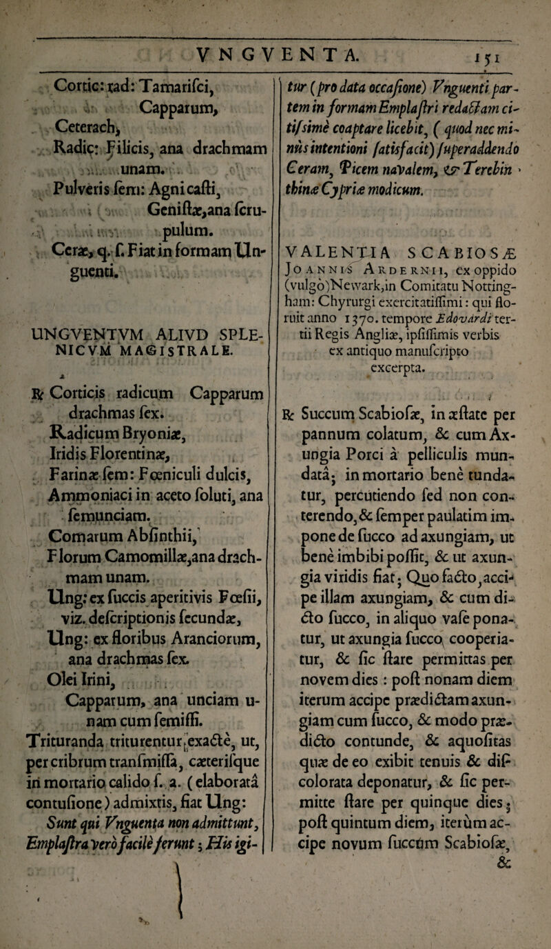 Cortic: tad: Tamarifci, Capparum, Ceterach, Radi?: Filicis, ana drachmam ;unam. . Pulveris lem: Agnicafti, Gcniflae,ana Icru- • pulum. Cerae, cj. f. Fiat in formam Un¬ guenti. j\ ■ i i' UNGVENTVM ALIVD SPLE- NICVM MAGISTRALI. Jt R Corticis radicum Capparum drachmas fex. Radicum Bryoniae, Iridis Florentinae, Farina: lem: Fceniculi dulcis, Ammoniaci in aceto foluti, ana femunciam. ‘ L Comarum Abfinthii, F lorum Camomillae,ana drach¬ mam unam. Ung: ex fuccis aperitivis Fcefii, viz. delcriptionis fecundae, Ung: ex floribus Aranciorum, ana drachmas lex. Olei Irini, Capparum, ana unciam u- nam cum femifli. Trituranda triturentur»exa£l;e, ut, per cribrum tranfmifla, caeterilque iri mortario calido f. a. (elaborata contufione) admixtis, fiat llng: Sunt qui Vnguenta non admittunt, Emplajlra verofacileferunt; His igi- 151 J tur (prodata occaftone) Vnguentipar¬ tem in formam Emplallr i reda&am ci- tifsimi coaptare licebit, ( quod nec mi- nusintentioni fatisfacit)/uperaddendo Ceram, Picem navalem, ^ Terebin > thin<e Cypria modicum. : t, \' • - < , j 'y*'' valentia scabiosa Jo annis Arde rnn, ex oppido (vulg6)Nevvark?in Comitatu Notting- ham: Chyrurgi cxercitatiflimi: qui flo¬ ruit anno 1370. tempore Edovdrdf ter¬ tii Regis Angliae, ipfiflimis verbis ex antiquo manuferipto excerpta. 4 - .. < • • »i • '* ■ i R Succum Scabiofae, in aeftatc per pannum colatum, & cum Ax¬ ungia Porci a pelliculis mun¬ data; in mortario bene tunda¬ tur, percudendo fed non con¬ terendo, & lemper paulatim im¬ pone de fucco ad axungiam, ut bene imbibi polfit, & ut axun¬ gia viridis fiat; Quofadlo,acci¬ pe illam axungiam, & cum di- <5to fucco, in aliquo vale pona¬ tur, ut axungia fucco cooperia¬ tur, & fic flare permittas per novem dies: poft nonam diem iterum accipe praedicam axun¬ giam cum fucco, & modo prae- didto contunde, & aquofitas quae de eo exibit tenuis & diP colorata deponatur, & fic per¬ mitte flare per quinque dies- poft quintum diem, iterum ac¬ cipe novum fuccrim Scabiola:, I