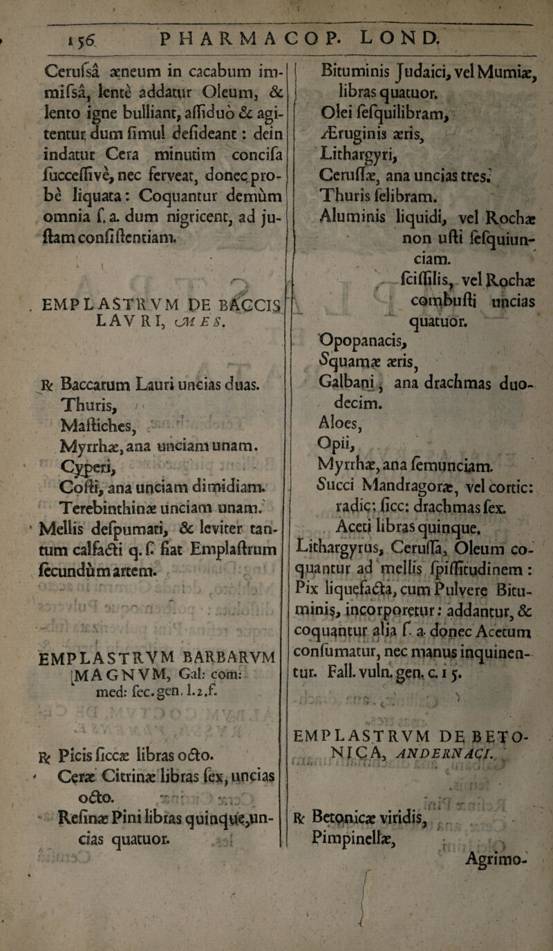 * 56 PHARMACO P- L O N D. Cerufsa aeneum in cacabum im- _ mifsa, lente addatur Oleum, & lento igne bulliant, affiduo & agi¬ tentur dum fimul defideant: dein indatur Cera minutim concifa fucceflive, nec fcrveat, donec pro¬ be liquata: Coquantur demum omnia f. a. dum nigricent, ad ju- ftam conflftentiam. EMPL ASTRVM DE BACCIS LAV R I, OH ES. R Baccarum Lauri uncias duas. Thuris, Mafliches, Myrrhae, ana unciam unam. Cyperi, Coffi, ana unciam dimidiam. Terebinthinae unciam unam. Mellis defpumati, 8c leviter tan¬ tum calfadi q. fi fiat Emplaftrum fecundum artem. .1 EMPLASTRVM BARBARVM [M A G N V M, Gal: com: xned: fec.gen, L2.fi R Picis ficcae libras odo. Cerae Citrinae libras lex, uncias odo. - ; Refinae Pini libras quinque,un¬ das quatuor. Bituminis Judaici, vel Mumiae, libras quatuor. Olei felquilibram, -Aeruginis aeris. Lithargyri, Ceruffae, ana uncias tres.: Thuris felibram. Aluminis liquidi, vel Rochae non ufti lefquiun- ciam. fciffilis, vel Rochae combufti uncias quatuor. Opopanacis, Squamae aeris, ' Galbani, ana drachmas duo¬ decim. Aloes, Opii, Myrrhae, ana femunciam. Succi Mandragorae, vel cortic: radie: ficc: drachmas fex. Aceti libras quinque. Lithargyrus, Cerufla, Oleum co¬ quantur ad mellis Ipiffitudinem: Pix liquefada, cum Pulvere Bitu¬ minis, incorporetur: addantur, & coquantur alia fi a-donec Acetum confumatur, nec manus inquinen¬ tur. Fall. vuln. gen, c. 15. EMPLASTRVM DE BETO¬ NICA, ANDERNACl. kiXh % • i 9 1 R Betonicae viridis, * Pimpinellae, r Agrimo- ■ (