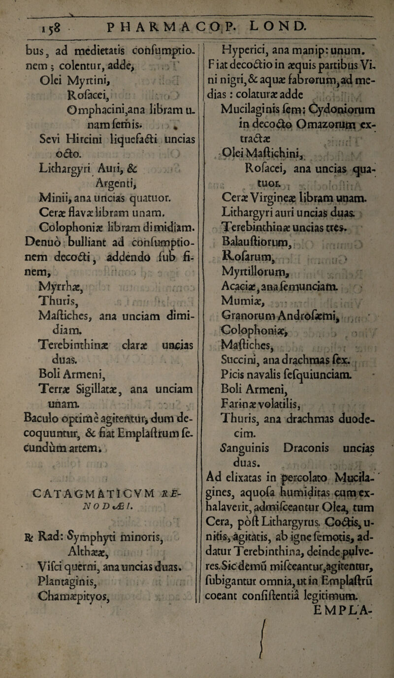 ^ * ., N—. J ' * ./ ... -V * \t bus, ad medietatis confumptio. nem; colentur, Olei Myrtini, Rofacei, Omphacini,ana libram u. namferhis. , Sevi Hircini liquefacti uncias oCto. Lithargyri Auri, 8c Argenti, Minii, ana uncias quatuor. Cerae flavae libram unam, Colophoniae libram dimidiam. Denuo bulliant ad cohfumptio- nem decoCti, addendo fub fi¬ nem. Thuris, Maftiches, ana unciam dimi¬ diam. Terebinthina: clarae uncias duas. J Boli Armeni, Terrae Sigillatae, ana unciam unam. Baculo optime agitentur, dum de¬ coquuntur, & fiat Emplaftrum fe¬ cundum artem. CATAGMAT1CVM X£- NODoEL * T' i % R Rad: Symphyti minoris, Althaeae, Vifci querni, ana uncias duas. Plantaginis, Chamaepityos, Hyperici, ana manip: unum. F iat decoCtio in aequis partibus Vi¬ ni nigri,& aquae fabrorum,ad me¬ dias : colaturae adde Mucilaginis fem; Cydoniorum in decodto Omazorum ex- ■ . i traCtae , Olei Maftichini, Rofacei, ana uncias qua¬ tuor. Cerae Virgineae libram unam. Lithargyri auri uncias duas. Terebinthinae uncias tres. Balauftiorum, > y tEofarum, - ■ • ’ o i - . j. • Myrtillorum, Acaciae, anaiemunciam. Mumiae, . Granorum Androfemi, Colophoni se, Mafliches, Succini, ana drachmas fex. Picis navalis fefquiunciam. Boii Armeni, Farinae volatilis, Thuris, ana drachmas duode¬ cim. •Sanguinis Draconis uncias duas. Ad elixatas in percolato Mucfla- gines, aquofa humiditas cum ex¬ halaverit, admilceantur Olea, tum Cera, poft Lithargyrus. Codfcis, u- nkis, agitatis, ab igne femoris, ad¬ datur Terebinthina, deinde pulve¬ res. Sicdemu mifceantur,agitentur, fubigantut omnia, ut in Emplaftru coeant confiftentia legitimum. EMPLA- /