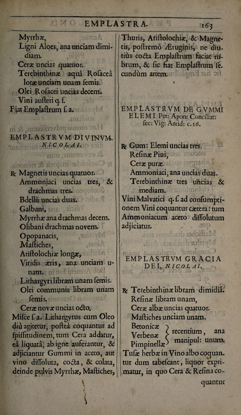 16} Myrrhae, , Ligni Aloes, ana unciam dimi¬ diam. , Cerae uncias quatuor. Terebinthinae aqua Rofacea lorae unciam unam femis. Olei Rofacei uncias decem. Vini aufteri q. f. F iat Emplaftrum f a. i Jl: EMPLASTRVM DIVINVM. NICOLAI. Bc Magnetis uncias quatuor. Ammoniaci uncias tres, & drachmas tres. Bdellii uncias duas. Galbani, Myrrha: ana drachmas decem. Olibani drachmas novem. Opopanacis, Maftiches, Ariftolochiae longae. Viridis aeris, ana unciam u- nam. f Lithargyri libram unam lemis. Olei communis libram unam lemis. Cerae novae uncias o£to. Milcefa. Lithargyrus cum Oleo diu agitetur, poftea coquantur ad fpilfitudinem, tum Cera addatur, ea liquata, ab igne auferantur, & adjiciantur Gummi in aceto, aut vino difloluta, co<fta, & colata, deinde pulvis Myrrhae, Maftiches, 'i ' J > i Thuris, Ariftolochiae, ■& Magne¬ tis, poftremo i/Eruginis, ne diu- tius codta Emplaftrum faciat ru¬ brum, & fic fiat Emplaftrum fe. eundum artem. r-v EMPLASTRVM DE GVMMI E L E MI Pet: Apon: Conciliat: fec: Vig: Antid: c.i<5. Bt Gum: Elemi uncias tres. RefinaePini, - Cerae purae. 7 Ammoniaci, ana uncias duas. Terebinthinae tres uncias & mediam. Vini Malvatici q. C ad corilumpti- onem Vini coquantur caetera: tum Ammoniacum aceto diflolutum adjiciatur. . •' * 1111 c -r c EMPLASTRVM GR ACI A DEI, NICOLAI., Be Terebinthinae libram dimidia. Relinae libram unam, Cerre albae uncias quatuor. Maftiches unciam unam. Betonicae ■) r. i (. recentium, ana Verbenae c . , 5 Pimpinell^ n,anlPul: UnUm- Tufae herbae in Vino albo coquan¬ tur dum tabefeant, liquor expri¬ matur, in quo Cera &Refina co¬ quantur f 1