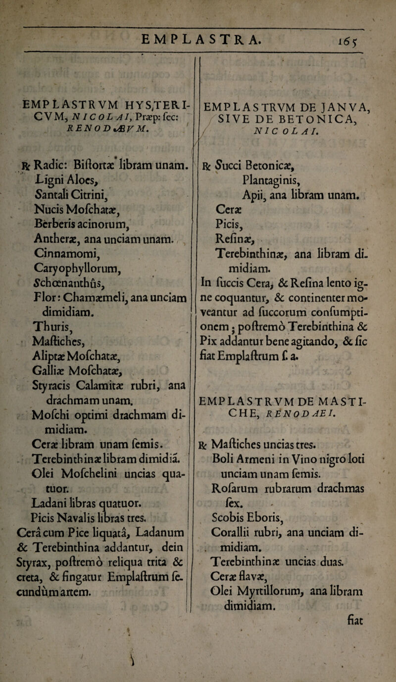 . r » EMPLASTRVM HYS/TER.I- C V M, NI c o L AI, Pra?p: fec: RENODtSV M. R: Radie: Biftortae libram unam. Ligni Aloes, Santali Citrini, Nucis Mofchatae, Bcrberis acinorum, Antherae, ana unciam unam. ,, Cinnamomi, Caryophyllorum, Schcenanthus, Pior: Chamaemeli, ana unciam dimidiam. Thuris, • Maftiches, Aliptae Mofchatae, Galliae Mofchatae, Styracis Calamitae rubri, ana drachmam unam. Mofchi optimi drachmam di¬ midiam. Cerae libram unam femis. Terebinth inae libram dimid ia. Olei Mofchelini uncias qua- tuor. Ladani libras quatuor. Picis Navalis libras tres. Cera cum Pice liquata. Ladanum Sc Terebinthina addantur, dein Styrax, poftremo creta, & fingatur eundum artem. reliqua trita & Emplaftrum le- EMPLASTRVM DE JANVA, SIVE DE BETONICA, NICOLAI. Be Succi Betonicae, Plantaginis, Apii, ana libram unam. Cera: Picis, Refinae, Terebinthinae, ana libram di¬ midiam. In fuccis Cera, Sc Refina lento ig¬ ne coquantur, & continenter mo¬ veantur ad fuccorum confumpti- onem; poftremo Terebinthina Sc Pix addantur bene agitando, Sc fic fiat Emplaftrum f. a. EMPLASTRVM DE MASTI¬ CHE, REN OD AB I. R Maftiches uncias tres. Boli Armeni in Vino nigro loti unciam unam lemis. Rofarum rubrarum drachmas lex. Scobis Eboris, > Corallii rubri, ana unciam di¬ midiam. Terebinthinae uncias duas. Cerae flavae, Olei Myrtillorum, ana libram dimidiam. fiat (