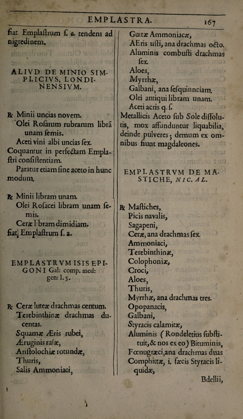 fiat Emplaftrum fi «. tendens ad nigredinem. ALIVD DE MINIO SIM- PLICIVS, LONDI- NENSIVM. R Minii uncias noveni. Olei Rolarum rubrarum libra unam lemis. Aceti vini albi uncias lex. Coquantur in perfedlam Empla- ftri confidentiam. Paratur etiam fine aceto in hunc modum, * t 4 R Minii libram unam. Olei Rofacei libram unam le¬ mis. Cerat Ibrarn dimidiam. fiat4 Emplaftrum f. a. EMPLASTRVM ISIS EPI¬ GONI Gal: comp. med: gen: 1.5. t „ ' r . . * 1 r > R Cerae luteae drachmas centum. / Terebinthinae drachmas du¬ centas. Squamae /Eris rubei, /Eruginis rafae, Ariftolochiae rotundae. Thuris, Salis Ammoniaci. l67 Guttae Ammoniacae, AEris ufti, ana drachmas odio. Aluminis combufti drachmas fex. Aloes, Myrrhae, Galbani, ana fefquiunciam. Olei antiqui libram unam. Aceti acris q. fi Metallicis Aceto fub Sole diflolu- tis, mox affunduntur liquabilia, deinde pulveres • demum ex om¬ nibus fiunt magdaleones. • * i t • J . v . ' . * r • / i , * ‘» EMPLASTRVM DE MA¬ STICHE, NIC.AL. • •- •*’ • *' . * . *? '*«' 1 1 R Maftiches, Picis navalis, Sagapeni, Cerae, ana drachmas lex. Ammoniaci, Terebinthinae, Colophoniae, Croci, Aloes, Thuris, Myrrhae, ana drachmas tres. Opopanacis, Galbani, Styracis calamitae. Aluminis ( Rondeletius lubfti- tuit,& nos ex eo) Bituminis, Fcenugraeci,ana drachmas duas Comphittae, i. faecis Styracis li¬ quidae, Bdellii,