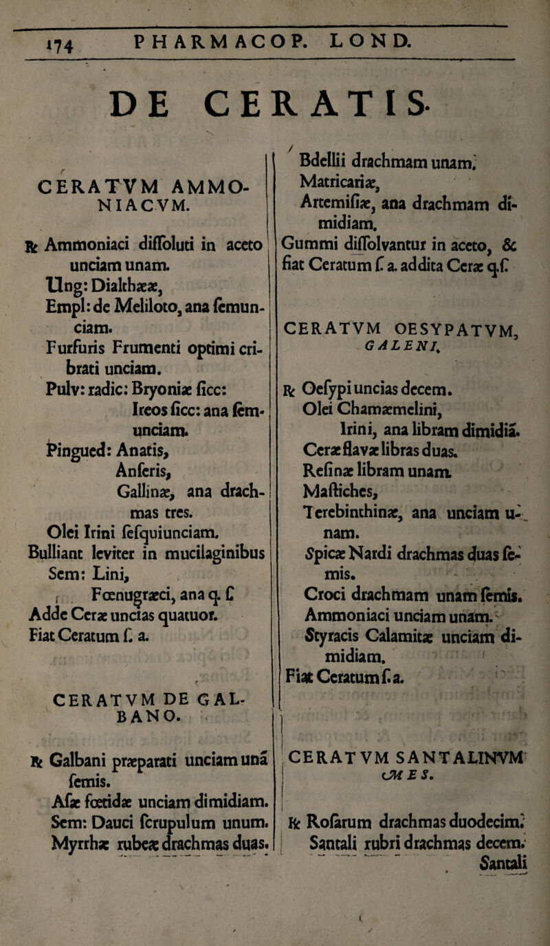 --- ■ ..^ • ' DE CERATIS CERATVM AMMO- NIACVM. R Ammoniaci difloluti in aceto unciam unam. Ung: Dialtbaeae, Empl: de Meliloto, ana lemun- ciam. Furfuris Frumenti optimi cri¬ brati unciam. Pulv: radie: Bryoniae ficc: Ireos ficc: ana fcm- unciam. Pingucd: Anatis, Anferis, Gallinae, ana drach¬ mas tres. Olei Irini fefquiunciam. Bulliant leviter in mucilaginibus Scm: Lini, , Fcenugraeci, ana q. C Adde Cerae uncias quatuor. Fiat Ceratum f. a. CERATVM DE GAL- | BANO. Bdellii drachmam unam.' Matricariae, Artemifiae, ana drachmam di¬ midiam. Gummi diflolvantur in aceto, & fiat Ceratum C a. addita Cera: q.fi CERATVM OESYPATVM, GALENI, ■s . Bc Oefypi uncias decem. Olei Chamaemelini, Irini, ana libram dimidia. Cerae flavae libras duas. Re fi nae libram unam. Mafiiches, Terebinthinae, ana unciam u- nam. Spica: Nardi drachmas duas le¬ mis. Croci drachmam unam lemis. Ammoniaci unciam unam. ; Styracis Calamitae unciam di¬ midiam. Fiat Ceratum f. a. Bt Galbani praeparati unciam una femis. Afae foetidae unciam dimidiam. Scm: Dauci fcrupulum unum. Myrrhae rubeae drachmas duas. CERATVM SANTAUNVM OH ES. fc Rofarum drachmas duodecimi Santali rubri drachmas decem.  Santali # __ / ;