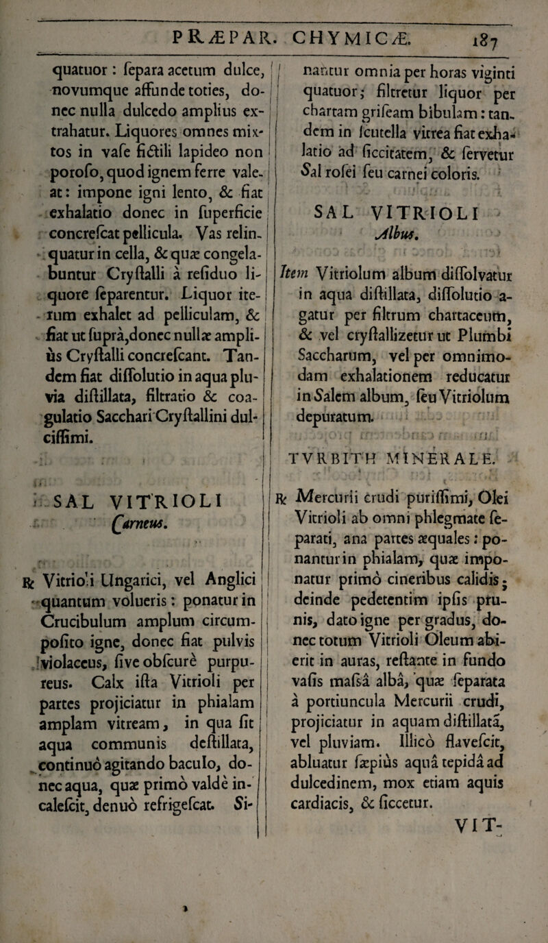 quatuor: fepara acetum dulce, ' I novumque affunde toties, do- j nec nulla dulcedo amplius ex¬ trahatur. Liquores omnes mix¬ tos in vafe fidtili lapideo non porofo, quod ignem ferre vale- at: impone igni lento, & fiat j exhalatio donec in fuperficie j concrefcat pellicula. Vas relin¬ quatur in cella, &quae congela¬ buntur Cryftalli a refiduo li¬ quore feparentur. Liquor ite¬ rum exhalet ad pelliculam, & I iiat ut fupra,donec nullae ampli¬ us Cryftalli concrefcant. Tan¬ dem fiat diffolutio in aqua plu¬ via diftillata, filtratio Sc coa- - gulatio Sacchari Cryftallini dul- ciflimi. nantur omnia per horas viginti quatuor; filtretur liquor per chartam grifeam bibulam: tan¬ dem in Icutella vitrea fiat exha¬ latio ad ficcitatem, Sc fervetur Sairofei feu carnei coloris. A $■ , . 4 » | V w k * SAL VITRIOLI Mbus. - ' i ^ i . ' * \ y Item Vitriolum album diffolvatur in aqua diftillata, diffolutio a- gatur per filtrum chartaceum, Sc vel cryftallizetur ut Plumbi Saccharum, vel per omnimo¬ dam exhalationem reducatur in Salem album, feu Vitriolum depuratum. , . i 4 , • ; • ; k. • - i : , :*• V* fi. . TVRBITH MINERALE. SAL VITRIOLI Qarneus. J 7» ^ | f'<■ > I Bf Vitrio’i Ungarici, vel Anglici j • quantum volueris: ponatur in Crucibulum amplum circum- pofito igne, donec fiat pulvis •violaceus, fiveobfcure purpu¬ reus. Calx ifta Vitrioli per partes projiciatur in phialam amplam vitream, in qua fit aqua communis deftillata, continuo agitando baculo, do¬ nec aqua, quae primo valde in- calefcit, denuo refrigefeat. Si- R/ Mercurii crudi puriffimi. Olei Vitrioli ab omni phlegmate fe- parati, ana partes aequales; po¬ nantur in phialam, quae impo¬ natur primo cineribus calidis j deinde pedetentim ipfis pru¬ nis, dato igne per gradus, do¬ nec totum Vitrioli Oleum abi¬ erit in auras, reflante in fundo vafis mafsa alba, quae feparata a portiuncula Mercurii crudi, projiciatur in aquam diftillata, vel pluviam. Iilico flavefeit, abluatur faepius aqua tepida ad dulcedinem, mox etiam aquis cardiacis, Sc ficcetur. VIT-