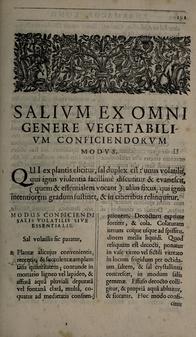 EX OMNI GENERE VEGETABILI- VM CONFICIENDORVM • ' ' ' 11 * ; ' -- . ' • . • M O D V S. - i- U \ > ■ 'K V * • * » * r;'frv - f ■* * - ■ '•*’ i? i • ■ } ■ < tO j !•. 11I ex plantis elicitur, fal duplex -_eituiius vdlat#i| qui ignis violentia .facillime, di le utitur & evaneicit, ( quem & eflentialem vocant ignis intentiorem gradum fuflinec, <3c in cineribus relinquitur.^ i . 1 • .i. I * ' ■ . 'f ' i' T *s.. .■ 1 Jr t i * I ’ v , i > i MODUS CONFICIENDI:] SALIS VOLATILIS SIVE ESSENTIALIS. Sal volatilis fic paratur, Kc Plantae alicujus convenientis, receqtis, Sefucculentae amplam latis quantitatem; contunde in mortario ligneo vel lapideo, & affusa aqua pluviali depurata vel fontana clara, multa, co¬ quatur ad medietatis confum-; * t * * # '• ’ * ■« ptionem. Dccodum exprime fortiter, & cola. Colaturam iterum coque ulquc ad Ipiflitu- dinem mellis liquidi. Quod reliquum eft decodi, ponatur in vale vitreo vel fidili vitreato in locum frigidum per odidu- um falrem, & fal cryftallinus concrelcet, in modum falis gemmae. Effufo decodo colli¬ gitur, & propria aqua abluitur, & ficcatur. Hoc modo confi¬ citur