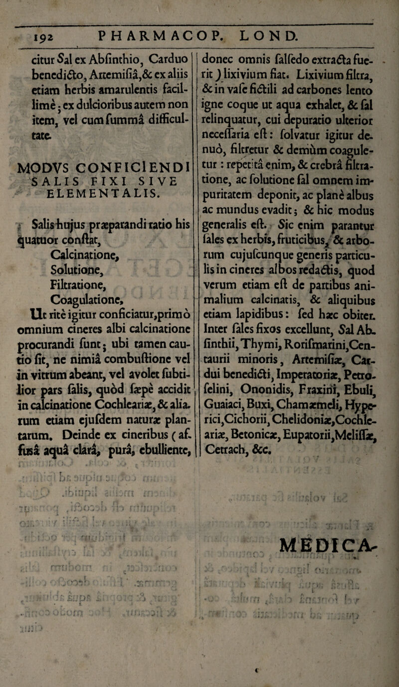 citur Sal ex Abfinthio, Carduo benedido, Aitemifia,& ex aliis etiam herbis amarulentis facil¬ lime ; ex dulcioribus autem non item, vel cum fumma difficul¬ tate. MODVS CONFICIENDI SALIS FIXI SIVE ELEMENTALIS. \ • Salis hujus praeparandi ratio his quatuor conflat, Calcinatione, Solutione, Filtratione, Coagulatione, Ut rite igitur conficiatur,primo omnium cineres albi calcinatione procurandi fune; ubi tamen cau¬ tio fit, ne nimia combuftionc vel in vittum abeant, vel avolet fubti- lior pars (alis, quod faepe accidit in calcinatione Cochleariae, & alia, tum etiam ejufdem naturae plan¬ tarum. Deinde ex cineribus (af. fusa aqua clara, pura, ebulliente, 1 • • i ir- r \ «*•> „ i 1J ] ; % . . i i *  i r t u y * i y • r' i t * - ♦ , t - + •' t • . donec omnis falfedo extrada fue¬ rit J lixivium fiat. Lixivium filtra, & in vale fidili ad carbones lento igne coque ut aqua exhalet, & fal relinquatur, cui depuratio ulterior neceflaria eft: folvatur igitur de. nuo, filcretur & demum coagule¬ tur : repetita enim, & crebra filtra¬ tione, ac folutione fal omnem im¬ puritatem deponit, ac plane albus ac mundus evadit; & hic modus generalis eft. Sic enim parantur (ales ex herbis, fruticibus, & arbo¬ rum cujufcunque generis particu¬ lis in cineres albos redadis, quod verum etiam eft de partibus ani¬ malium calcinatis, & aliquibus etiam lapidibus: fed haec obiter. Inter (ales fixos excellunt, Sal Ah. finthii, Thymi, Rorifmarini,Cen- taurii minoris, Artemifiac, Car¬ dui benedidi, Imperatoriae, Pctro- felini, Ononidis, Fraxini, Ebuli, Guaiaci, Buxi, Chamaemeli, Hype* rici,Cichorii, Chelidoniae,Cochle- ariae, Betonicae, Eupatorii,Mcliflie, Cetrach, &c. ! ! t \ 1 > j II MEDICA- i