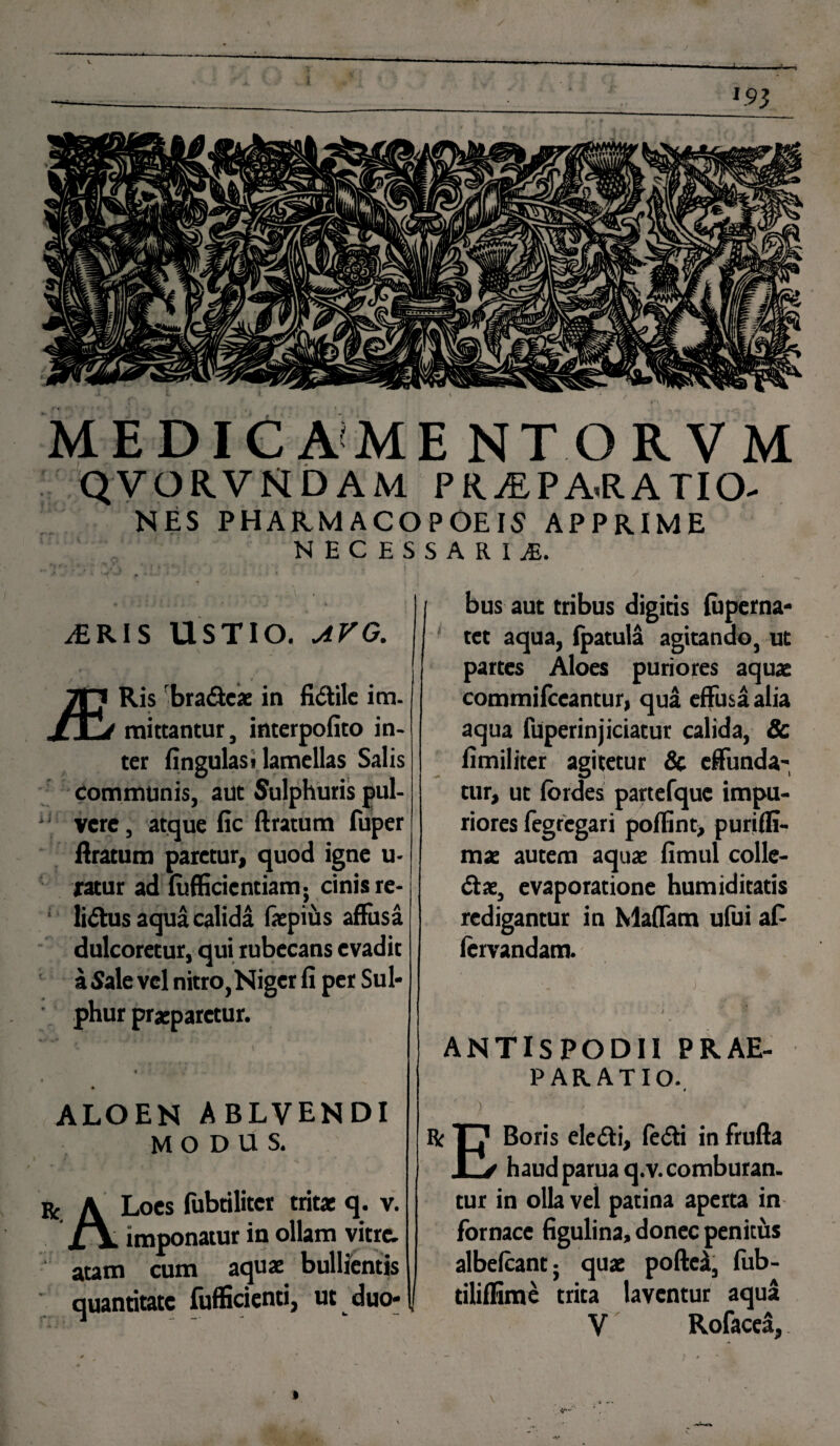 ’ 193 ME DIC A ME NTORVM QVORVMDAM P R jE PA*RATIO- NES PHARMACOPOE15 APPRIME NECESSARIA y£RI S USTIO. AVG. Ris ‘bradcae in fidile im- mittantur, interpofito in¬ ter fingulast lamellas Salis communis, aut Sulphuris pul- vere, atque fic ftratum fuper liratum paretur, quod igne u- ratur ad fufficicntiam. cinis re- * ' _ lidus aqua calida faepius affusa dulcoretur, qui rubecans evadit a Sale vel nitro,Niger fi per Sul¬ phur praeparetur. ALOEN ABLVENDI MODUS. : A Loes fubtiliter tritae q. v. jl\ imponatur in ollam vitre. autn cum aquae bullientis quantitate fufficienti, ut duo-[l bus aut tribus digitis fuperna- tet aqua, (patula agitando, ut partes Aloes puriores aquae commifccantur, qua effusa alia aqua fuperinjiciatur calida, & fimiliter agitetur & effunda¬ tur, ut fordes partefquc impu¬ riores fegregari poffint, puriffi- mae autem aquae fimul colle- dae, evaporatione humiditatis redigantur in Maffam ufui af- fervandam. t . J • *. # ANTISPODII PRAE¬ PARATIO. 1 ' ) ' ' R Tj1 Boris eledi, fedi in frufta L/ haudparuaq.v.comburan. tur in olla vel patina aperta in fornace figulina, donec penitus albefcantj quae poftcaf, fub- tiliffime trita laventur aqua V Rofacea,. v