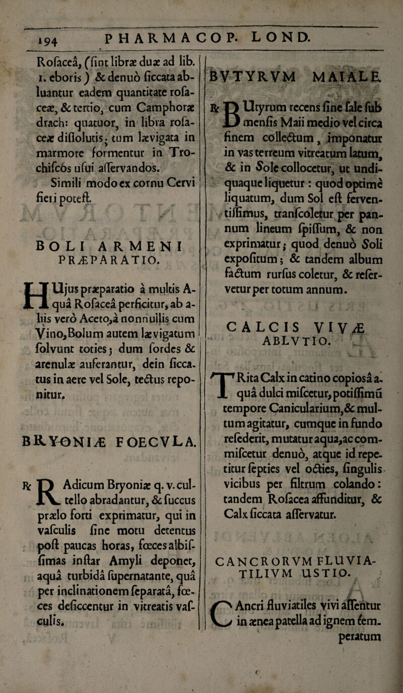 »94 PHARMAC Rofacea, (fint librae dux ad lib. i. cboris) Sc denuo Occata ab¬ luantur eadem quantitate rofa- cex, & tertio, cum Camphorx drach: quatuor, in libra rofa- cex diflolutis - tum lxvigata in marmore formentur in Tro- chifcbs ufui aflervandos. Simili modo ex cornu Cervi fieri poteft. BOLI A R MENI PRvEPARATIO. HUjus praeparatio a multis A- qua Rofacea perficitur» ab a- liis vero Aceto,a nonnullis cum Vino,Bolum autem lxvigatum folvunt toties $ dum fordes & arenulae auferantur, dcin ficca. tus in aere vel Sole, te&us repo¬ nitur. BRYONIA FOECVLA. » . , / ' ' v ^ (X Re n Adicum Bryoniae q. v. cul- X\. tello abradantur, & fuccus prxlo forti exprimatur, qui in vafculis fine motu detentus poft paucas horas, feces albi f- flmas inftar Amyli deponet, aqua turbida lupernatante, qua per inclinationem feparata, fce- ces deficcentur in vitreatis vaf- culis. O P. L O N D. BVTYRVM M AI ALE. . 1 jJ r? r. • *• r Br T> Utyrum recens fine fale fub D menfis Maii medio vel circa finem colledtum, imponatur in vas terreum vitreatum latum, & in Sole collocetur, ut undi- quaque liquetur: quod optime liquatum, dum Sol eft ferven- tifiimus, tranlcoletur per pan¬ num lineum Ipiflum, & non exprimatur^ quod denuo Soli expolitum; & tandem album facium rurfiis coletur, & refer¬ vetur per totum annum. l ^ f CALCIS V I V M ablvtio. , TRita Calx in catino copiosa a. qua dulci mifcetur,potilfimu tempore Canicularium,& mul¬ tum agitatur, cumque in fundo relederit, mutatur aqua,accom- mifcetur denuo, atque id repe¬ titur lepties vel ofties, lingulis vicibus per filtrum colando: tandem Rofacea affunditur, & Calxficcata aflervatur. CANCRORVM FLUVIA- TILIVM USTIO. » J ' * A\ ;■ ^ i \ C Aneri fluviatiles vivi afletitur in aenea patella ad ignem tem¬ peratum