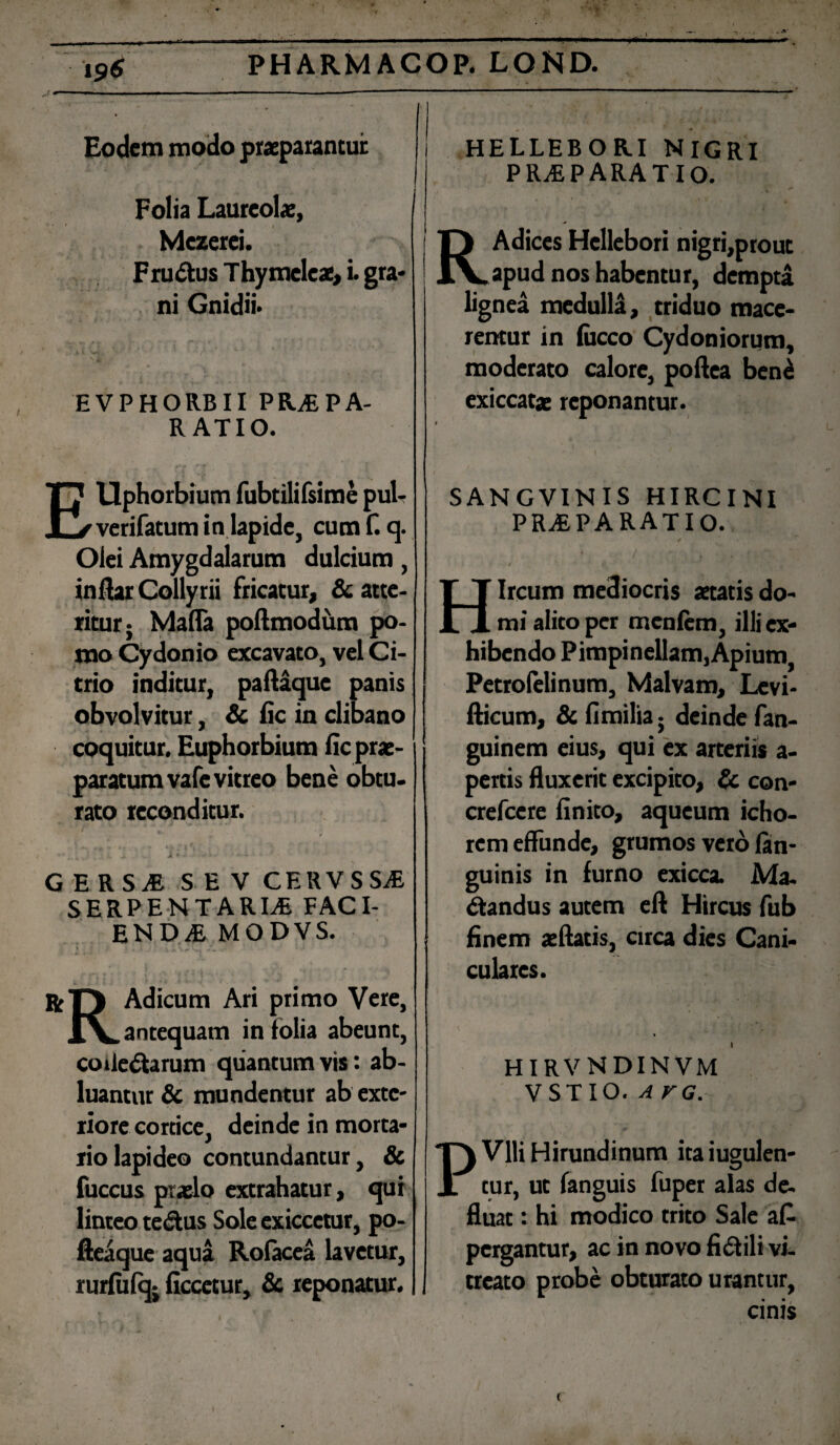 ■v ' • .» *. A' i96 PHARMACOP, LOND. Eodem modo praeparantur Folia Laureolae, Mezerei. Frudtus Thymeleae, i. gra¬ ni Gnidii* EVPHORBII PRAEPA¬ RATIO. HELLEBORI NIGRI PRaEPARATIO. RAdices Hellebori nigri,prout apud nos habentur, dempta lignea medulla, triduo mace¬ rentur in fiicco Cydoniorum, moderato calore, poftea beni exiccatae reponantur. Ellphorbium fubtilifsime pul- verifatum in lapide, cum f. q. Olei Amygdalarum dulcium, inflar Collyrii fricatur, & atte¬ ritur* Mafla poftmodiim po¬ mo Cydonio excavato, vel Ci- trio inditur, paffaque panis obvolvitur, & fic in clibano coquitur. Euphorbium fic prae¬ paratum vafc vitreo bene obtu. rato reconditur. GERSaE SEV CERVSSaE serpentarle faci¬ endae MODVS. rH Adicum Ari primo Vere, XX. antequam in folia abeunt, coile&arum quantumvis: ab¬ luantur & mundentur ab exte¬ riore cortice, deinde in morta¬ rio lapideo contundantur, & fuccus praelo extrahatur, qui linteo te&us Sole exiccetur, po- fieaque aqua Rolacea lavetur, rurlulqj ficcetur, & reponatur. SANGVINIS HIRCINI PRaEPARATIO. ' 1 / » > * / , / f' Hircum mediocris aetatis do¬ mi alito per mcnfem, illi ex¬ hibendo Pimpinellam,Apium Petrofelinum, Malvam, Levi- fticum, & fimilia • deinde fan- guinem eius, qui ex arteriis a- pertis fluxerit excipito, & con- crefcere finito, aqueum icho- rcm effunde, grumos vero lan- guinis in furno exicca. Ma¬ ctandus autem cft Hircus fub finem aeftatis, circa dies Cani¬ culares. hirvndinvm V ST IO. A VG. PVlli Hirundinum ita iugulen- tur, ut fanguis fuper alas de- fluat: hi modico trito Sale a £ pergantur, ac in novo fictili vi- treato probe obturato urantur, cinis (