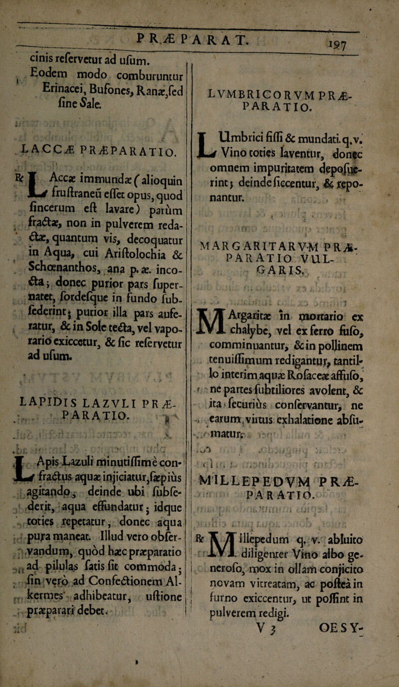 P R .iE P A RAT. cinis refervetur ad ufum. , Eodem modo comburuntur Erinacei, Bufones, Ranae,fed fine «Sale. V • . v i . LACCiE PRifiPARATIO.  { * , - ' . 1 . , Re ¥ Accae immundae ( alioquin M-J fruftraneu e (Tee opus, quod fincerum eft lavare) parum fradtae, non in pulverem reda¬ ctae, quantum vis, decoquatur in Aqua, cui Ariftolochia Sc Schoenanthos, ana p. ae. inco¬ li $ donec purior pars fuper- inatet, fordeique in fundo fub- federint. purior illa pars aufe¬ ratur, Sc in Sole teCta, vel vapo¬ rario cxiccetur, &fic refervetur ad ufum. LAPIDIS LAZVLI P R A- PARATIO. r’ ApisLazuIi minutifiimecon-' fraCtus aquae injiciatur,faepius agitando, deinde ubi fubfe- derit, aqua effundatur; idque toties repetatur, donec aqua pura maneat. Illud vero obfer- vandum, quod haec praeparatio ad pilulas fatis fit commoda; fin vero ad ConfeCtionem Al- kermes' adhibeatur, uftione praeparari debet. LVMBRICORVM PRAE¬ PARATIO. LUmbrici fiffi & mundati, q.v. Vino toties laventur, donte omnem impuritatem depofuc- rintj deinde ficcentur, Sc repo¬ nantur. MARG ARITARVM PRA- PARATIO VUL¬ GARIS, MArgaritae In mortario ex chalybe, vel ex ferro fufb, comminuantur, Sc in pollinem tenuiflimum redigantur, tantil¬ lo interim aquae RofaceaeafFufb, ' ne partes fubtiliores avolent, & ita fecurius confervantur, ne -> earum .virtus exhalatione abfu- 4 ‘4 * . matur.' >-<■: r i k J '■ ' ’.i '»■ 1 i i */. * ■ • ■'% i; r '■ « i MILLEPEOVM PRAE¬ PARATIO. f * f •, <1 ; * ^ j * t } * i i y 'f ‘ l- ' . t i ■ K1 - • * ff l . V * « t,-i • » t.s+ <■ « v ■ , . ' / . ’ i(} 1 : .. , ‘ ' * * t I V R X Jf illepedum q, v. abluito IV J. diligenter Vino albo ge¬ ner ofb, mox in ollam conjicito novam vitreatam, ac pofteain furno exiccentur, ut polfint in pulverem redigi.