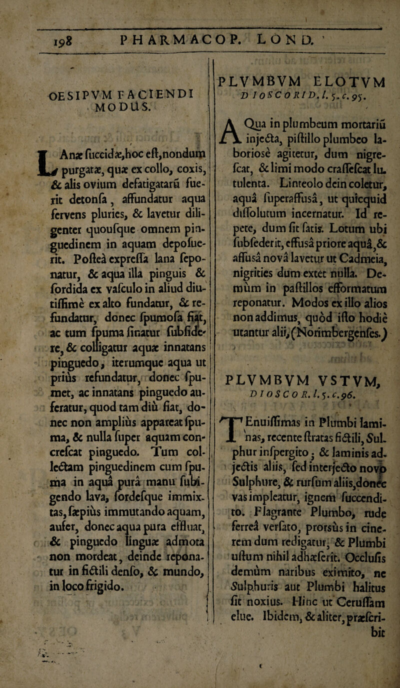 OESIPVM FACIENDI MODUS. / LAn* fuccida;»hoc eft, nondum purgatae, quae ex collo, coxis, & alis ovium defatigatam fue¬ rit detonfa, affundatur aqua fervens pluries, & lavetur dili¬ genter quoufque omnem pin. guedinem in aquam depofue- nt. PofteA expreffa lana fepo- natur, & aqua illa pinguis & fordida ex vaiculo in aliud diu- tiffime ex alto fundatur, St re¬ fundatur, donec fpumofa fiat, ac tum fpuma linatur fubfide' re, & colligatur aquae innatans pinguedo, iterumque aqua ut prids refundatur, donec Ipu- met, ac innatans pinguedo au¬ feratur, quod tam diu liat, do¬ nec non amplius appareat (pu- ma, St nulla fuper aquam con- crelcat pinguedo. Tum col¬ lectam pinguedinem cum Ipu- ma in aqua pura manu fubi- gendo lava, fordefque immix¬ tas, faepius immutando aquam, aufer, donec aqua pura effluat, St pinguedo lingua; admota non mordeat, deinde repona¬ tur in flCtili denfo, & mundo, in PLVMBVM ELOTVM D IOS'CORID.1. J.c.py. / A Qua in plumbeum mortariu injcCta, piftillo plumbeo la¬ boriose agitetur, dum nigre- Icat, St limi modo craflelcat lu. tulcnta. Linteolo dcin coletur, aqua fuperaffusa, ut qutequid diffolutum incernatur. Id re¬ pete, dum lit fatis. Lotum ubi fubfederit, effusa priore aqua,& affusa nova lavetur ut Cadmeia, nigrities dum extet nulla. De¬ mum in paftillos eflfbrmatum reponatur. Modos ex illo alios non addimus, quod iflo hodie utantur alii, (NorimbergenfesQ PLVMBVM VSTVM, DI OSCO R. I.5.C.96. TEnuillimas in Plumbi lami¬ nas, recente liratas fictili, Sul¬ phur infpergito j St laminis ad- jeCtis aliis, fed interjeCto novo Sulphure, St rurfum aliis,donec vas impleatur, ignem fuccendi- to. Flagrante Plumbo, rude ferrea verfato, prorsus in cine¬ rem dum redigatur, & Plumbi ufturn nihil adhatferit. Occlufis demum naribus eximito, ne Sulphuris aut Plumbi halitus fit noxius. Hinc ut Ceruflam elue. Ibidem, Sc aliter, praeferi- bit > •» •