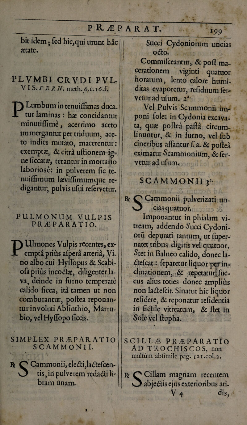 r { j PKiPARAT. bic idem • fed hic,qui urunt hac 199 Succi Cydoniorum uncias odo. astate. PLVMBI CRVDI PVL- V I S. F E R N. meth. 6x.i6.f. P Lumbum in tenuiffimas duca¬ tur laminas: hae concidantur minutiflime, acerrimo aceto immergantur per triduum, ace¬ to indies mutato, macerentur: exemptae, & citra uftionem ig¬ ne liccatar, terantur in mortario laboriose: in pulverem fic te- nuiffimum lasviflimumque re¬ digantur; pulvis ufui refervetur. PULMONUM VULPIS PRAEPARATIO. »,* i PUlmones Vulpis recentes, ex¬ empta prius afpcra arteria. Vi¬ no 2lbo cui Hylfopus & Scabi- ofa prius i neo das, diligenter la¬ va, deinde in furno temperate calido licca, ita tamen ut non comburantur, poftea reponan¬ tur involuti Abfinthio, Marru¬ bio, vel Hyflopo ficcis. « / SIMPLEX PRAEPARATIO SCAMMONII. • r*- • v •» R Q Cammonii, eledi,ladefccn- O tis,in pulverem redadi li¬ bram unam. Commifceantur, & poft ma¬ cerationem viginti quatuor horarum, lento calore humi- ditas evaporetur, refiduum fer¬ vetur ad ufum. za- Vel Pulvis Scammonii im¬ poni folet in Cydonia excava¬ ta, quas poftea pafta circum¬ linuntur, & in furno, vel fub cineribus affantur f a. & poftea eximatur 'Scammonium, & fer¬ vetur ad ufum. SCAMMONII 3a- ■ * m i d 'i i • *' i f* T 4 < Ts v % V < J * '* ; 1 % i 1 . •' ^ J : . r * ^ Rc O Cammonii pulverizati un- ■ O cias quatuor. Imponantur in phialam vi¬ tream, addendo Succi Cydoni- oru depurati tantum, ut fuper- natet tribus digitis vel quatuor. Stet in Balneo calido, donec la- «ftefcat: feparetur liquor per in¬ clinationem, & repetatur|fuc- cus alius toties donec amplius non ladelcit. Sinatur hic liquor relidere, & reponatur relidentia in fidile vitreatum, & ftet in Sole vel ftupha. 4 SCILLaE PRaEPARATIO AD TROCHISCOS, non multum abfimile pag. 121.C0I.2. Rc P Cillam magnam recentem O ab j edis ejus exterioribus ari- V 4 dis,