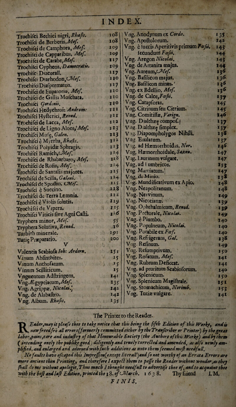 / I Trochifci Bechici nigri, Rhafs. Trochifci de Berberis Trochifci de Camphora, Mef. Trochilcide Capparibus, Mef Trochifci de Carabt,Mef Trochifci Cypheos, Damocratis* Trochile1 Diacorall. Trochifci Diarhodon,^^ Trochifci Diafpermaton. Trochifci de Euparorio, Mef. Trochifci de Gallia Mofchata. Trochifci gordonit. . Trochifci Hcdychroi: Androm: Trochifci Hyfterici, Renod. Trochifci de Lacca, Mef. Trochifci de Ligno Aloes,* Mef. Trochifci Muf^, Galen. Trochifci e Myrrha, Rhafis. Trochifci Polyidx Sphragi?. Trochifci Ramich,cJ%/; Trochifci de Rhabarbaro, Mef Trochifci de Roiis, Mef Trochifci de Santalis majores. Trochifci dc Sciila, Galeni. Trochifci de Spodio, tMef. Trochifci e Succino. Trochifci de Terra Lemnia. Trochifci e Violis folutis* Trochifci de Vipera* Trochifci Viticis five Agni Cafti. Tryphera minor, Mef. Tryphera Solutjva, Renod. Turbirh minerale. Tuti 5 Praeparatio. Valentia Scabiofa Ioh: Ardern. Vinum Abfinthites. Vinum Anthofatum. Vinum Scilliticum. Vnguentum Adftringens, Vng-iEgyptiacum,^/^ Vng. Agrippae, Ntcolai.\ Vng. de Alabaftro. Vng. Album. Rhafis. I N D E X. 108 ioS I05) lo£ 117 IO? 117 UO 117 1 IO lio 110 111 IU I I 2 XI3 II^ i*3 114 ii 8 114 1 iJ 114 115 118 iii IICJ I1? \i6 55 1<5 ipi 200 I5i '5 J5 141 *35 141 142 *35 Vng. Anodynum ex Cordo. Vng. Apoftolorum. Vng. e fuccis Aperitivis primum T&fiu fecundum Foefd. Vng. Aregon Nicolai. % Vng. de Artanita majas. V ng. Aureum,c7/iryr Vng. Bafilicon majus, Vng. Bafilicon minus.; Vng. cx Bdellio, Mef. Vng. de CaleefFaefin, Vng. Catapforas. Vng. Citrinumfeu Citriutn. Vng. Comitiflas, Varign. V«g- Dialcha?£compof.j Vng. Dialtha^ fimplex. V ig* Diapompholygos Nihili. Vng Bnulatum. V 'g, ad Harmorrhoidas, Nor. Vng. Hsemorrhoidale, Saxon. Vng. Laurinum vulgare. Vng. ad I umbricos. Vng Martiatum.] Vng. de Minio. I Vng. Mundificativum ex Apio. Vng. Neapolitanum, Vng. Nci vinum, Vng. Nicotianse. Vng. Ophthalmicum, Renod. Vng. Pe&orale, Ntcolai. Vag. e Plumbo. Vng. Populneum, Nicolai. | Vng. Potabile ex Fcef Vng. Refrigerans, Gal. Vng Refinum. Vng. Refumptivum, Vng. Rofatum, Mef. Vng. Rubrum Deficcat. Vng. ad prurirum Scabioforum. Vng. Splenicum. Vng. Splenicum Magiftrale. Vng. Stomachicum, Norimb. Vng. Tucias vulgare. ‘35 142 143 144 143 144 136 136 i$6 136 137 «4f 14 5 146 '17 137 138 137 146 X47 147 M7 I3s 14$ 548 *49 '39 139 J49 140 140 140 »38 n» lp 141 141 140 iyo l51 '53 141 The Printer to che Reader. REaderjnay it pleafe thee to take notice that thie being the fifth Edition of thls Works, <andts nowfrcedfrb ali error s (former ly committedeither by the Tranfcribir er Pr inter) by the gre at labor 7patmrc are and indufiry ofthat Honourable Society (the Authors ofthU Works) andbythem ( intendmg onely the pHblike good) diltgentlj and tracly corrcCled and amendedy as alfo neroly am« pltfied, and enlargedand adornedveithftich additions as unto tbem feemedmofi needfnll, Nofaults have efcaped this Impreffion(exccpt literall)andfo not rrorthy of an Errata Error s are more ancient then Printing} and therefore Iexpeft tbem to paffe the Reader vpithout rponder^as tbey fhall do me mthont apologi e. Thus much 1 thonght needfnd to advertife thee of and to acqttaint thee 'mththe beftandlafi E ditio n,printedthe 18.of CMarch. 1 6 3 8. Tby fiiend L M, FINIS. v