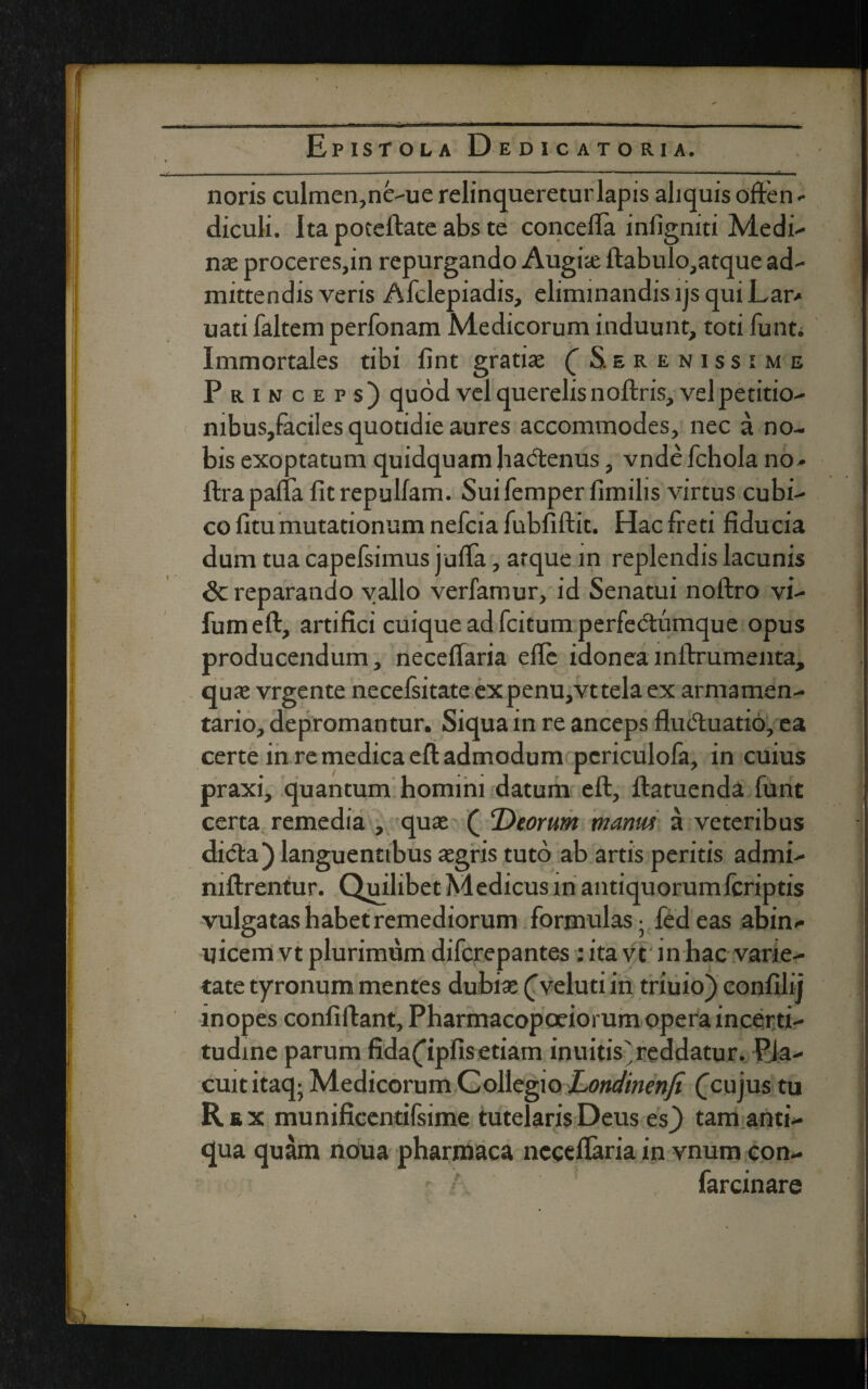 noris culmen,ne-ue relinqueretur lapis aliquis often - diculi. Itapoteftateabste concefia inligniti Medi- nae proceres,in repurgando Augiae ftabulo,atque ad¬ mittendis veris Afclepiadis, eliminandis ljs qui Lar* uati faltem perfonam Medicorum induunt, toti funti Immortales tibi fint gratia; ( Serenissime Princeps) quod vel querelis noftris, vel petitio- mbus,faciies quotidie aures accommodes, nec a no¬ bis exoptatum quidquamha&enus, vndefchola no* ftrapalia fitrepullam. Suifemperfimilis virtus cubi¬ co fitu mutationum nefcia fubfiftit. Hac freti fiducia dum tua capefsimus jufta, atque in replendis lacunis Sc reparando vallo verfamur, id Senatui noftro vi- fumeft, artifici cuique ad fcitum perfedtumque opus producendum, neceffaria eftc idoneainftrumenta, qua; vrgente necelsitate expenu,vttela ex armamen¬ tario, depromantur. Siqua in re anceps fludluatio, ea certe in re medica eft admodum pcriculofa, in cuius praxi, quantum homini datum eft, ftatuenda funt certa remedia , qua; ( Deorum manus a veteribus difta) languentibus segris tuto ab artis peritis admi- niftrentur. Quilibet Medicus lnantiquorumlcriptis vulgatas habet remediorum formulas - fedeas abin- uicem vt plurimum difcrepantes ; ita vt in hac varie¬ tate tyronum mentes dubia; (Veluti in triuio) eonfilij inopes confiftant, Pharmacopoeiorum opera incerti- tudine parum fidaCipfis etiam inuitis'reddatur. Pla¬ cuit itaq- Medicorum Collegio Londinenfi (cujus tu Rex munificentifsime tutelaris Deus es) tam anti¬ qua quam noua pharmaca ncceftaria in vnum con- farcinare