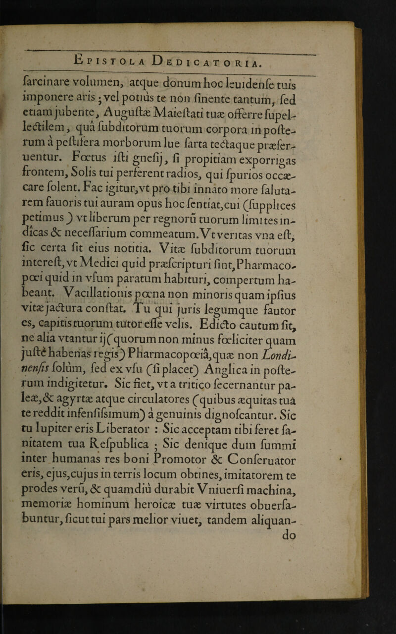 • \ * Epistola Dedicatorh, farcinare volumen, atque donum hoc leuidenfe tuis imponere aris} vel potnis te non finente tantum,, fed etiam jubente, AuguftaMaieftati tua offerre fupel- ledtilem, qua fubditorum tuorum corpora in pofte- rum a peltifera morborum lue farta tectaque prafer- uentur. Foetus lfti gnefij, fi propitiam exporrigas frontem, Solis tui perferent radios, qui fpurios occae¬ care folent. Fac igitur,vt pro tibi innato more faluta- rem fauoris tui auram opus hoc fentiat,cui (fupphces petimus ) vt liberum per regnoru tuorum limitesin- dicas & neceffarium commeatum.Vt veritas vna eft, fic certa fit eius notitia. Vita: fubditorum tuorum intereft,vt Medici quid pralcripturi fint,Pharmaco- oa-i quid in vfum paratum habituri, compertum ha¬ lant. Vacillatioius poena non minoris quam ipfius vite jactura conftat. Tu qui juris legumque fautor es, capitis tuorum tutor efie velis. Edidto cautum fit, ne aha vtanturij ('quorum non minus foeliciter quam juft£ habenas regis} Pharmacopoeia,qua non Londi- nenfis folum, fed ex vfu (Ti placet) Anglica in pofte- rum indigitetur. Sic net, vt a tritico fecernantur pa¬ lea,& agyrta atque circulatores (^quibus aquitas tua te reddit infenfifsimum) a genuinis dignofcantur. Sie tu lupiter eris Liberator : Sic acceptam tibi feret fa- nitatem tua Refpublica ; Sic denique duin fummi inter humanas res boni Promotor <$c Conferuator eris, ejus,cujus in terris locum obtines, imitatorem te prodes veru, <3c quam diu durabit V niuerfi machina, memoria hominum heroica tua virtutes obuerfa- buntur,ficuttui pars melior viuet, tandem aliquan-