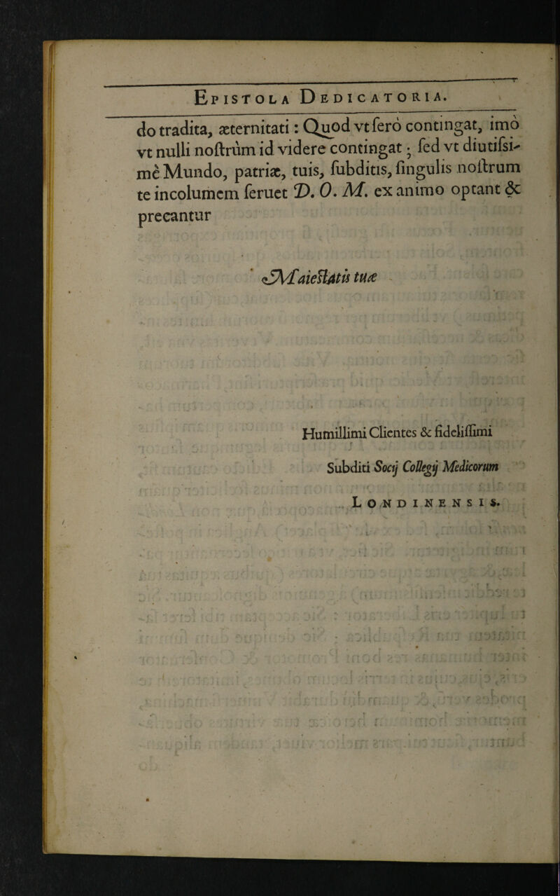 do tradita, aeternitati: Quod vt fero contingat, imo vt nulli noftrum id videre contingat • fed vt diutifsb me Mundo, patriae, tuis, fubditis, fingulis noftrum te incolumem feruet T>. 0. M. ex animo optant 6c precantur 'CMdieUatit tuce x Humillimi Clientes & fideliffimi r ' ■ • _ • ■ • = ’ •j ; r Subditi Soaj CoBegj Medicorum ' .. • • •' y t ; - „Lo,ndinensh. i l' - • f - * > .V/» > ‘ ' ! v > •, - , r r j • * * . , r ’ ' •• > ‘ *■ !' t ; • • w * ■ * * i J J ‘ ^ ' ' «-*■ * V . I ;f. ■ • r /j.jUO •: