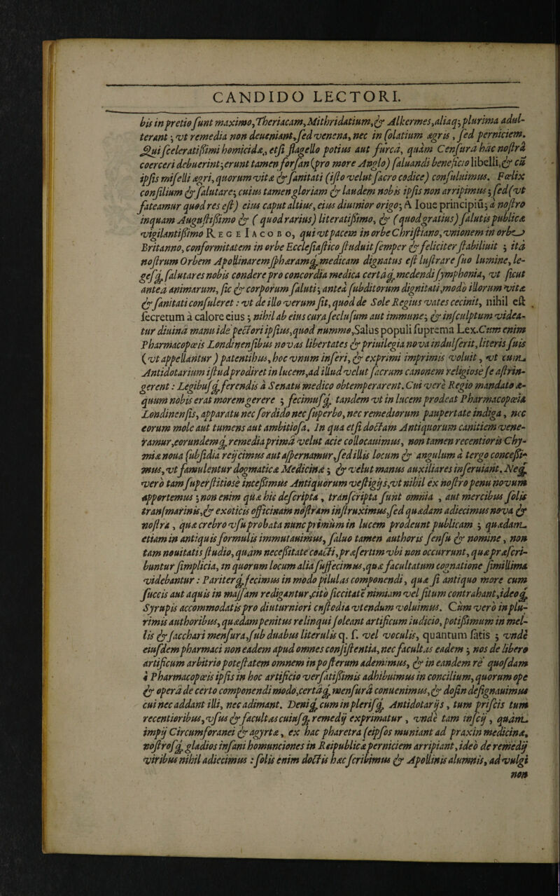 bis in pretiofunt maximo, Theriacam, Mithridatium, fy Alkcrmes,aliaqj plurima adul¬ terant \ vt remedia non deueniantffed venena, nec in [olatium Agris, fed perniciem. Jjfuifceleratifiimi homiridA,, etfi flagello potius aut furca, quam C en fur a hac nojlr a coerceri debuerint gerunt tamen forfan (pro more Anglo) faluandi beneficio libelli,^ ipfls mifelli agri, quorum vitA fyfanitati (iflo velat facro codice) confutuimus. Bodix confilium jyfalutarc', cuius tamen gloriam <jy laudem nobis ipfls non arripimus yfed (vt fateamur quod res eft) eius caput altius, eius diurnior origo-, A. Ioue principium a noflro inquam Augufhflimo fy ( quod rarius) literatiflimo, fy (quod gratius) falutispublica vigiUntiflimo RegeIacobo, qui vt pacem in orbeChrifliano, vmonem in orbes Britanno, conformitatem in orbe Ecclefiafiicofiuduit fempcr fyfeliciterflabiliuit m ita nojlrum Orbem ApodinaremfihAramfmedtcam dignatus efl Inftrarefluo lumine, le- gefej, falutares nobis condere pro concordia medica certdf medendiJymfhonia, vt jicut antea animarum, fle fy corporum falutim antea fubditorum dignitati,modo illorum vita frfanitati confulerct: vt de illo verum fit, quod de Sole Regitis vates cecinit, nihil eft , iecretum a calore eius m nihil ab eius cura feclufum aut immunem fy infculptum videa¬ tur diuind manu ide pectori ipflus, quodnummo,Sz\\as populi fuprema Ltx.Cum enim Pharmacopolis Londinenfibus novas libertates fypriuilegia nova indulferit, literis fuis (vt appellantur ) patenti hui, hoc vnum inferi, fy exprimi imprimis voluit, vt cuiru Antidotarium iftudprodiret in lucem,ad illud velut faerum canonem religiose J e aflrin- gerent: Legibufefferendis a Senatu medico obtemperarent. Cui vere Regio mandato a- quum nobis erat morem gerere ; fccimufcf tandem vt in lucem prodeat PharmacopceiA Londincnfls, apparatu necfor dido necfuperbo, nec remediorum paupertateindiga, nec eorum mole aut tumens aut ambitiofa. In qua etfi doctam Antiquorum canitiem vene¬ ramur,eorundem f remedia prima velut acie collo canimus, non tamen recentioris Chy- mi a nona fubjidia reijcimus aut afpernamur,fed illis locum fy angulum a, tergo concefii* mus, vt famulentur dogmaticA Medicina $ fy velut manus auxiliares inferuiant. Neff vero tam fuperflitiose incefiimUs Antiquorum vefligijs,vt nihil ex noflropenu novum apportemus 5 non enim qUA hic deferipta, tranf cripta fuht omnia , aut mercibus flolis tranfmarinis,fy exoticis officinam noflr am ihflruximusfed quAdam adiecimus nova fy nojlr a, quA crebro vfu probata nunc primum in lucem prodeunt publicam j quxdam. etiam in antiquis formulis immutanimus, faluo tamen authons J'enfu fy nomine, non tam nouitatisfludio, quam necefiitate coacti,pr aferttm vbi non occurrunt, quAprxfcri- bunturfimpltcia, m quorum locum alia fuffecimus,quA facultatum cognatione Jimillima videbantur: Pariter effecimus in modo pilulas componendi, qua Ji antiquo more cum fuceis aut aquis in majfam redigantur,citoficcitate nimiam vel Jitum contrahant,ideo<f Syrupis accommodatis pro diuturniori cnflcdta vtendum voluimus. Cum vero in plu¬ rimis authoribus, quAdam penitus relinquiJoleant artificum indicio, potifiimum in mel- lis fyfacchari menfurafub duabus liter ulis cj. f. vel voculis, quantum/acis 5 vnde eiufdempharmaci non eadem apud omnes confift entia, nec facultas eadem $ nos de liber0 Artificum arbitrio poteftatem omnem in pofi erum ademimus, fy in eandem re quofdam 4 Pharmacopceis ipfls in hoc artificio verfatiflimis adhibuimus in concilium, quorum ope fy opera de certo componendimodo,certdcf menfurd conuenimus, jy dofin defignauimu* cui nec addant illi, nec adimant. Benif^ cum tnpleriff Antidotarijs, tum prifeis tum recentieribusyvfusjyfacultascuiuffaremedij exprimatur, vnde tam infeij, quam, impij Circumforanei fy agyrt a , ex hac pharetra feipfos muniant ad praxin medicinA, voftrofg, gladios infani homunciones in Reipublickperniciem arripiant, ideo de remedij viribus nihil adierimus:folis enim doti is hacferibimus fy Apollinis alumnis, ad vulgi