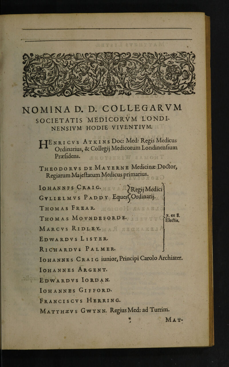 NOMINA D. D. COLIEGARVM SOCIETATIS MEDICO RVM LONDI- NENSIVM HODIE VIVENTIVM. HEnricvs Atkins Doc: Med: Regis Medicus Ordinarius, & Collegij Medicorum Londinenfiutn Praefidens. Theodorvs de Mayerne Medicinae Dodor, Regiarum Majeftatum Medicus primarius. Iohannes Craig. )RegijMedici Gvlielmvs P ad d y EquesCOrdinarij. A Thomas F r e a r. Thomas Movndeiorde. Marcvs Ridley. Edwardvs Lister. ' . « ‘ * / / ' RichardvsPalmer. . \ ‘ ■ ■ 1 Iohannes Craig iunior*PrincipiCaroloArchiater. IOHANNES ARGENT. Edwardvs Iordan. Iohannes Gipeord. Franciscvs Herring. Matthxvs Gwynn. Regias Med: ad Turrim. Mat- ,7* ex 8. Ele&is. c •« wJL