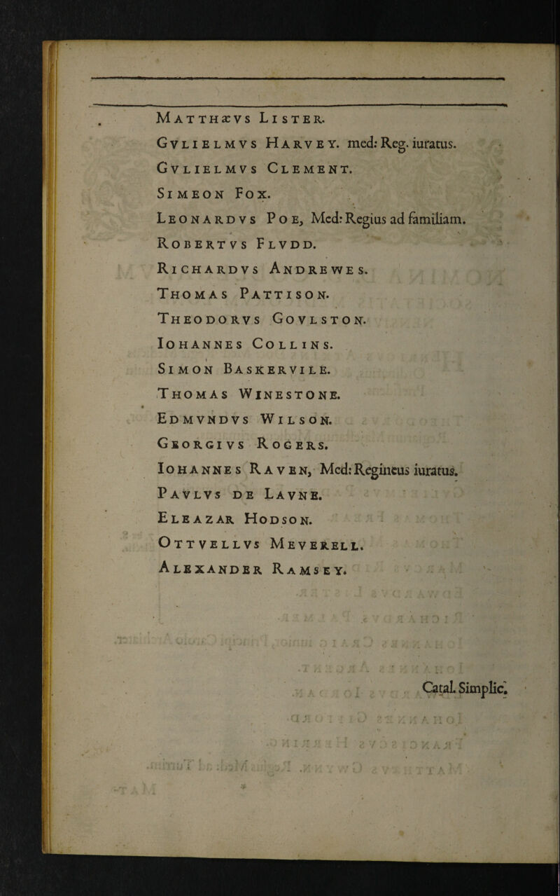 Matthxvs Lister. Gvlielmvs Harvey. med: Reg. iuratus. Gvlielmvs Clement. SlMEON Fox. Leonardvs Poe, Med: Regius ad familiam. Robertvs Flvdd. Richardvs Andrewes. Thomas Pattison. Theodorvs Govlston. Iohannes Collins. \ Simon Basrervile. iThOMAS Winestone. Edmvndvs Wilson. Georgivs Rogers. Iohannes Raven, Med: Regineus iuratus. Pavlvs de Lavne. Eleazar Hodson. Ottvellvs Meverell, Alexander Ramsey. I V. • a ji rx. f T Catal. Simplic. t ' i' A i i