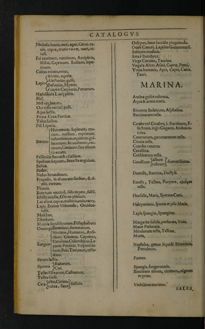 Medulia bouis, ©uis, agni, Cerni, ca¬ nis, caprae,cruris vaccae, tauri, vi¬ tuli. Fel taurinum, vaccinum, Accipitris, Milui, Caprinum, Suilium, lepo¬ rinum. Cafeus recens,vetus. /Actites, aquilae. T . \Aleftorius,galli. *-aPls,^5ufonius,Myexis. Ce capite Carpionis,Percarum. Mandibula Lucij pifcis. Mei. Mei virgineum. Oui tefta exclufi pulli. Aqualadlis. Perna, Coxa Porcina. Talus fuillus. Pili Leporis. rHumanum, lupinum, mu¬ rium , ouillum, caprinum, columbinum,equinum,gal- Stercus<j jinaceumj hirundinum,vac- cinum,Caninum fiue album Grsecum. Pelliculae ftomach: Gallinae. Spolium ferpentis, Scne&a anguium. Saliua. Sudor. Nidus hirundinum. Propolis, in alueorum foribus, & ri¬ mis, cereum.' Plumia. Butyrum vaccitiu, falis expers, falfu. lchthyocolla,Gluten pifeium. Lac ali n se .caprae, mulieris,ouis,vacc$. Lapis Bezoar Orientalis, Occiden¬ talis. Mofchus. Zibethum. M umia fepulchrorum,PiflaphaItum Ouum gallinaceum, formicarum. rHircinus,Humanus, Anfe- rinus, Caninus, Caprinus, b . ! Ceruinu$,Columbinus,Lc- Sanguis^ p0rjs? perdicis, Vefpertilio- nuin,Suis,Taxi,tauri, teftu- [dinis. Serumlattis. „ S Ranarum. Spefroa ^Cetj 'Jeftes Fibrorum,Caftoreum. Tcftes Galli. ^ /rubea, flaua5 Oefypus, lanae fuccidae pinguitudo. Oculi Cancri, Lapides Gammaroru. Sericum crudum. Setae Bombyce. Virga Ceruina, Taurica. Vngula Alces, Afini, Caprae, Porci. Vrina hominis, Apri, Capri, Canis, Tauri. MARINA. A mbra grifea odorata. Aqua & arena maris. Bitumen Iudaicum, Alphaltus. Buccinarum tefta. Carabe vel Cacabre,i. Succinum,E- ledrum.nigr: Gagates, Ambraci- trina. Cancrorum, gammarorum tefta. Cionia tefta. Concha venerca. Corallina. Cochlearum tefta. Corallium ^ibrurn^ fr utrcx faxeus’ t*» ; .. .. Dentalis, Buccina, Da&yli. Entalis, Tellina, Purpura, ejufque tefta. Flos falis. Maris, Sperma Coeti. Halcyonium, fpuma et pila Maris. Lapis fpongiae,Spongites. M argarita fol ida, perforata, Vnio. Mater Perlarum. Mitulorum tefta, Tellinx. M uria, ■ i- Naphtha, genus liquidi Bituminis, Petroleum. • * * ia> j i Pumex. Spongia, fungus maris, Succinum album, citrinum, nigrum vt prius. Vmbilicus marinus. SALES.