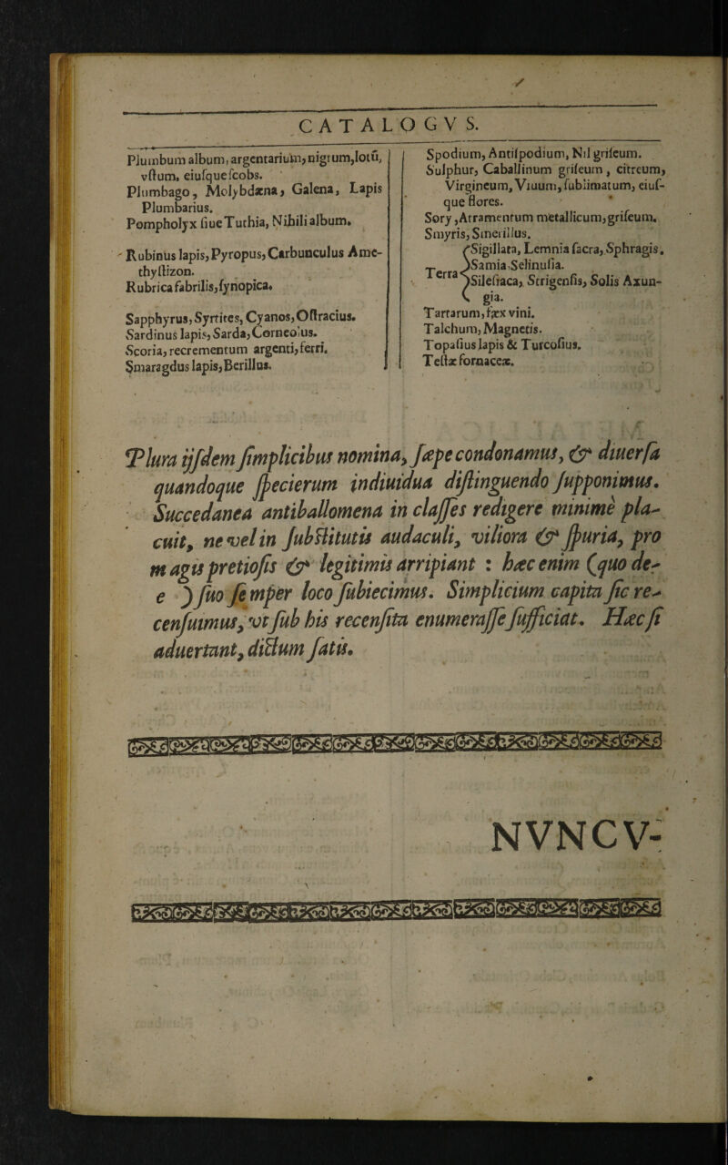 Plumbum album, argentarium,nigrum,Iotu, vftum, eiufquefcobs. Plumbago, Molybdxna, Galena, Lapis Plumbarius. Pompholyx fiueTuthia, Nihili album* ' Rubinus lapis, Pyropus» Carbunculus Amc- thyrtizon. Rubrica fabrilis,fynopica. Sapphyrus, Syrtites, Cyanos, Oflracius. vSardinus lapis, Sarda, Corneoiiis. -Scoria, recrementum argenti, terri. Smaragdus lapis,Berillus» Spodium, Antilpodium, Nil grilcum. Sulphur, Caballinum grifeum, citreum, Virgineum, Viuumjfublmiatum, eiuf- que flores. Sory,Atramentum metallicum,grifeum, Smyris, Smerilius. /Sigillata, Lemnia facra, Sphragis. T jSamia,Selinulia. Crra^Silefraca, Strigenfis, Solis Axun- ' gj3* Tartarum, fex vini. Talchum, Magnetis. Topafius lapis & Turcofius. Telfe fornace*. Tlurn ijfdem fimplicibus nomina > fepe condonamus, & dmerfa quandoque jjecierum indiuidua diflinguendo /upponimus. Succedanea antiballomena in clajjes redigere minime pla¬ cuit y ne vel in JubBi tutis audaculi, viliora & furia, pro m agis pretiofis legitimis arripiant : hac enim Quo der e _) fuo fe mper loco fubiectmus. Simplicium capita Jic re- cenfumus, vtfub his recenfita enumerajjeJujficiat. Hacfi aduertant, diBum fatu. NVNCV-