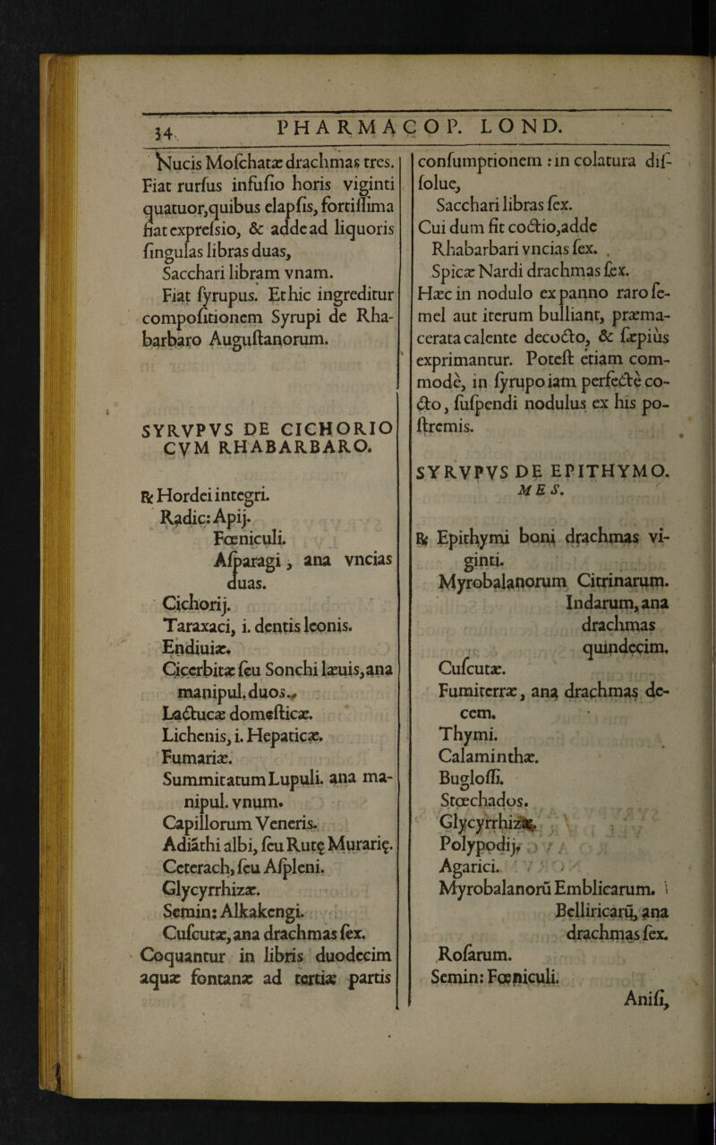 Kucis Mofehatae drachmas tres. Fiat rurfus infufio horis viginti quatuor, quibus elapfis, fortimma mtexprefsio, & adde ad liquoris fingulas libras duas. Sacchari libram vnam. Fiat fyrupus. Et hic ingreditur compofitionem Syrupi de Rha- barbaro Auguftanorum. SYRVPVS DE CICHORIO CVM RHABARBARO. R Hordei integri. Radie: Apij. Foeniculi. Afearagi, ana vncias duas. Taraxaci, i. dentis Iconis. Endiuiae. Ciccrbita: (eu Sonchi laeuis,ana manipul.duos., La&ucae domefticae. Lichenis, i. Hepaticae. Furnariae. Summitatum Lupuli. ana ma- nipul. vnum. Capillorum Veneris- Adiathi albi, (eu Rut$ Murarfe. Ccterach, (eu A/pleni. Glycyrrhizar. Semin: Alkakengi. Cufcutse,ana drachmas fex. Coquantur in libris duodecim aquae fontana: ad tertia: partis confumprionem :in colatura dii- folue, Sacchari libras fex. Cui dum fit codio,adde Rhabarbari vncias fex. Spicae Nardi drachmas fex. Haec in nodulo ex panno raro fe- mei aut iterum bulliant, praema- cerata calente decodo, & feepius exprimantur. Poteft etiam com¬ mode, in lyrupoiam perfedeco- do, fiilpcndi nodulus ex his po- ftremis. SYRVPVS DE EPITHYMO. ME S. R Epithymi boni drachmas vi- Myrobalanorum Citrinarum. Indarum, ana * drachmas quindecim, Cufeutae. Fumitcrrac, ana drachmas de¬ cem. Thymi. Calaminthae. Bugloffi. Stcechados. ♦ « • — • • • - * • i , * •/ f? x •• Glycyrrhiz: Polypodij, Agarici. MyrobalanoruEmblicarum. i Belliricaru, ana drachmas fex. Rofarum. Semin: Foeniculi. Anifi,