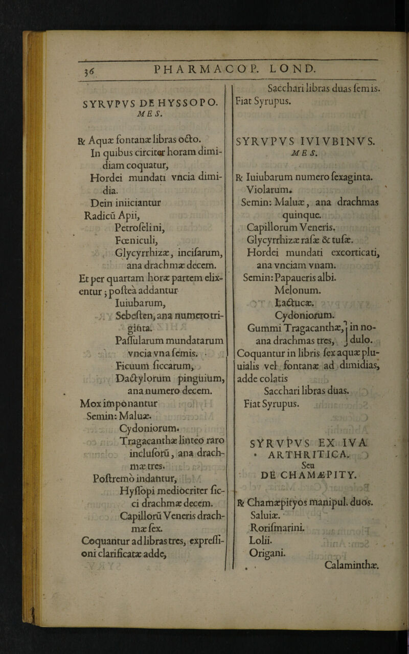 » PHARMACO P. LOND. SYRVPVS DE HYSSOPO. ME S. Sacchari libras duas lemis. Fiat Syrupus. Bc Aquas fontanas libras o&o. In quibus circiter horam dimi¬ diam coquatur, Hordei mundati vncia dimi¬ dia. Dein iniiciantur Radicu Apii, Petrolelini, Fceniculi, Glycyrrhiza:, incifarum, ana dracb mas decem. Et per quartam horas partem elix- entur $ poftea addantur Iuiubarum, Sebeflen, ana numero tri¬ ginta. Pallularum mundatarum vnciavnafcmis. • Ficuum liccarum, Dadylorum pinguium, ana numero decem. Mox imponantur Semin: Maluas. Cydoniorum. Tragacanthae linteo raro incluloru, ana drach¬ ma tres. Polirem b indantur, Hyflbpi mediocriter fic- ci drachma: decem. Capilloru Veneris drach¬ ma: lex. Coquantur ad libras tres, exprelfi- oni clarificatas adde, * SYRVPVS IVIVBINVS. ME S. R Iuiubarum numero fexaginta. Violarum. Semin: Maluas, ana drachmas quinque. Capillorum Veneris. Glycyrrhiza: rafas &tulas. Hordei mundati excorticati, ana vnciam vnam. Semin: Papaueris albi. Melonum, y- taducas. Cydoniorum. Gummi Tragacantha:,*! in no- ana drachmas tres, J dulo. Coquantur in libris fex aquas plu- uialis vel fontana: ad dimidias, adde colatis Sacchari libras duas. Fiat Syrupus. SYRVPVS EX IVA • ARTHRITICA. Seu DE CHAMjEPITY. ■ - J ^ -a R Chamaspityos manipul. duos. Saluias. * Rorifmarini. Lolii. Origani. , . Calaminthas.