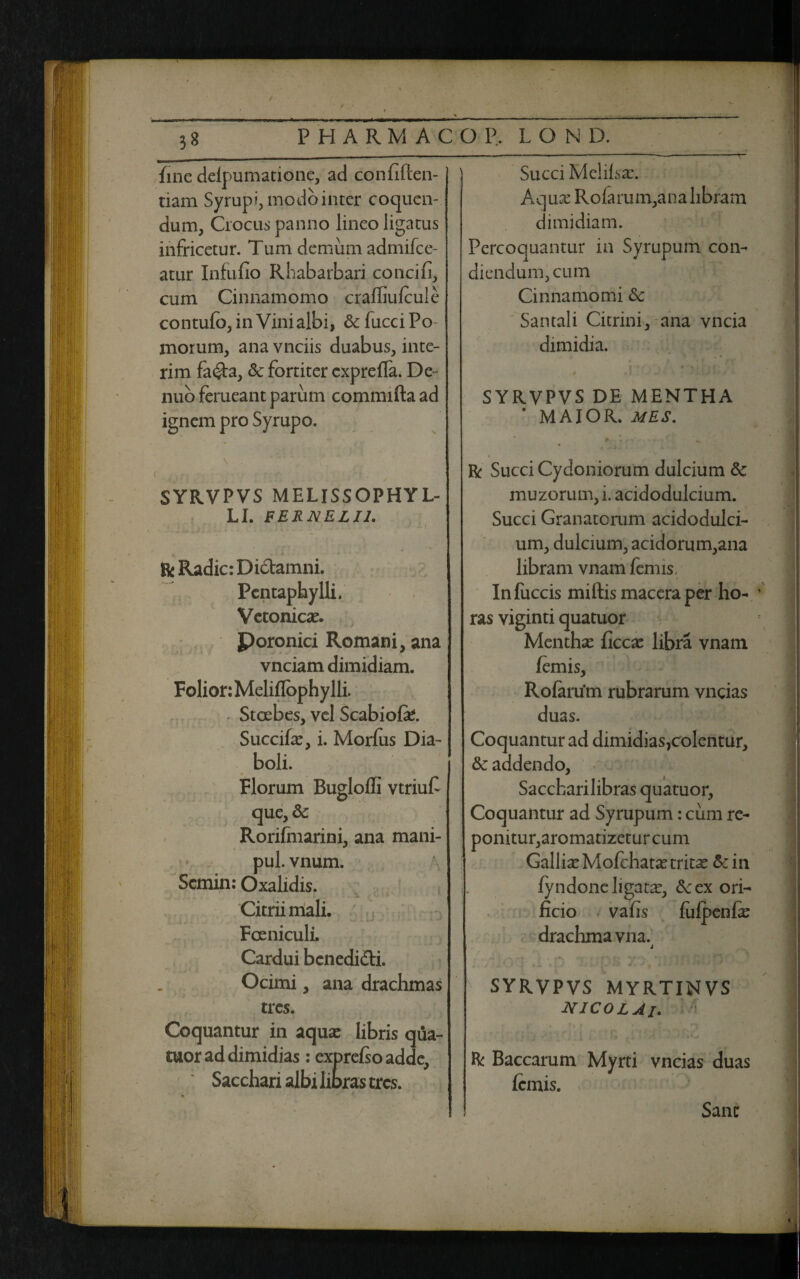 / ■„.. . - ■ 38 PHARMACO P, LOND. fine delpumatione, ad confiften- tiam Syrupi, modo inter coquen¬ dum, Crocus panno lineo ligatus infricetur. Tum demum admifee- atur Infufio Rhabarbari concifi, cum Cinnamomo craffiulcule contulb, in Vini albi, & fucci Po¬ morum, ana vnciis duabus, inte- rim fa<£ta, & fortiter exprelfa. De- nuo ferueant parum commifta ad ignem pro Syrupo. Succi Melilsa:. Aqua: Rofarum,ana libram dimidiam. Percoquantur in Syrupum con¬ diendum, cum Cinnamomi &c Santali Citrini, ana vncia dimidia. SYRVPVS DE MENTHA MAIOR. MES. >■ SYRVPVS MELISSOPHYL- LI. FERNELI1. H * j ? ‘ - -J x i , *■ m * & Radie: Dictamni. Pentaphylli. Vetonicx. Poronici Romani, ana vnciam dimidiam. Folior: Meliflophylli. Stcebes, vel Scabiofe. Succifa:, i. Morfus Dia¬ boli. Florum Bugloffi vtriufi que,&: Rorifmarini, ana mani- pul. vnum. Scmin: Oxalidis. . Citriimali. Fceniculi. Cardui benedicti. Ocimi, ana drachmas tres. Coquantur in aqua: libris qua- tuor ad dimidias : exprelso adde, Sacchari albi libras tres. « R Succi Cydoniorum dulcium & muzorum,i. acidodulcium. Succi Granatorum acidodulci¬ um, dulcium, acidorum,ana libram vnam fenus, Inluccis miftis macera per ho¬ ras viginti quatuor Mentha: ficca: libra vnam /emis, Rolartfm rubrarum vncias duas. Coquantur ad dimidias,colentur, & addendo. Sacchari libras quatuor, Coquantur ad Syrupum: cum re¬ ponitur,aromatizetur cum Gallia: Mofchata:tritx &in ly ndone ligata:, &ex ori¬ ficio vafis lufpenfe drachma vna. j SYRVPVS MYRTINVS NICOLAI. R Baccarum Myrti vncias duas lemis. Sane