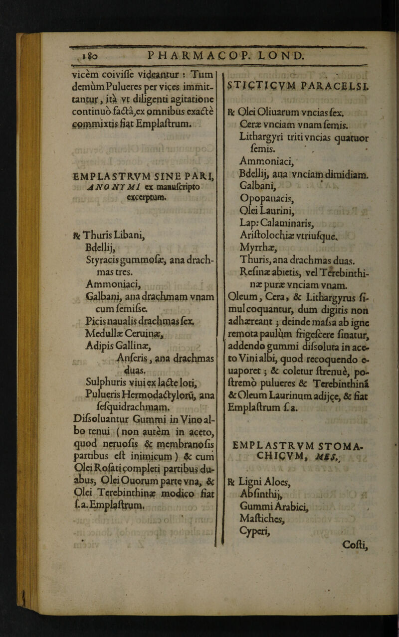 ta -rgas—• *?v.1fc.i.J*8». aaaggtf—i. ni itu ii—mmmmm»—t—fmM&mmmmpmnw;— Igo PHARMACO P. LOND. vicem coi vide videantur : Tum demum Pulucrcs per vices immit¬ tantur , ita vt diligenti agitatione continuo fatt^ex omnibus exadte commixtis fiat Emplaftrum. EMPLASTRVM SINE PARI, ANONTMl ex maauferipto excerptum. R Thuris Libani, Bdellij, Styracisgummofie, ana drach¬ mas tres. Ammoniaci, Galbani, ana drachmam vnam cum femifse. Picis naualis drachmas fex. Medulla: Ceruin*e, Adipis Gallina, Anferis, ana drachmas duas. Sulphuris viuicxla&eloti, Puluens Hcrmoda&yloru, ana fefquidrachmam. Difsoluantur Gummi in Vino al¬ bo tenui (non autem in aceto, quod neruofis & membranofis partibus eft inimicum) & cum Olei Rolati completi partibus du¬ abus, Olei Ouorum parte vna, & Olei Terebinthina modico fiat f. a. Emplaftrum, ■ * ju ' o' ' 7 i .'i* .A,. . . i . . i . . ... r _ STICTICVM PARACELSI. R Olei Oliuarum vncias fex. Ceree vnciam vnamfemis. Lithargyri triti vncias quatuor femis. ' , Ammoniaci, Bdellij, ana vnciam dimidiam. Galbani, Opopanacis, Olei Laurini, Lap: Calaminaris, Ariftolochia: vtriufque. Myrrha:, Thuris, ana drachmas duas. Reflua: abietis, vel Terebinthi¬ na: pura: vnciam vnam. Oleum, Cera > & Lithargyrus fi- mul coquantur, dum digitis non adharreant; deinde mafsa ab igne remota paulum frigefeere finatur, addendo gummi difsoluta in ace* to Vini albi, quod recoquendo c- uaporct 5 & coletur ftrcnu£, po- ftrcmb pulueres & Terebinthini & Oleum Laurinum adi jqe, & fiat Emplaftrum fi a. EMPLASTRVM STOMA- CHICVM, MJfA; R Ligni Aloes, Abfinthij, Gummi Arabici, Maftichcs, Cyperi, Cofti,