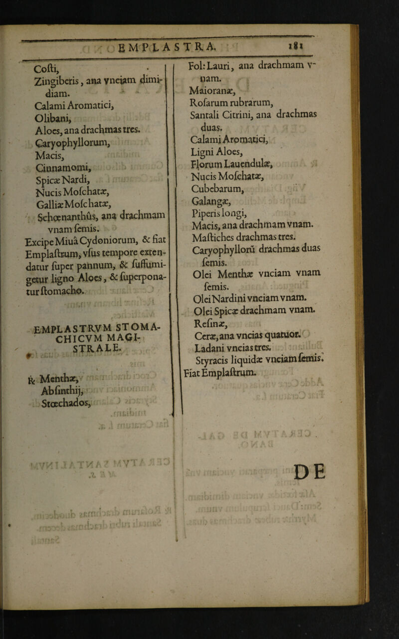 — ■■ ■■■■' 1.10. .. - ini ■■■ i-- Cofti, i Zingiberis, ana yneiam dimi¬ diam. Calami Aromatici, Olibani, Aloes, ana drachmas rres. Caryophyllorum, Macis, Cinnamomi, Spicas Nardi, Nucis Mofchatx, GalliseMofchatae, Schcenanthus, ana drachmam vnam femis. Excipe Miua Cydoniorum, &fiat Emplaftrum, vfus tempore exten¬ datur fiiper pannum, & fuffumi- getur ligno Aloes, & (uperpona- turftomacho. EMPLASTR.VM STOMA- CHICVM MAGI¬ STRALE. p ' .. ». & Menthae, Abfinthij, Stachados, . c. Fol: Lauri, ana drachmam v nam. Maioranae, Rofarum rubrarum, Santali Citrini, ana drachmas duas. Calami Aromatici, Ligni Aloes, Florum Lauendute, Nucis Mofchatae, Cubebarum, Galanga:, Piperis longi, Macis, ana drachmam vnam. Maftiches drachmas tres. Caryophylloru drachmas duas femis. Olei Menthae vnciam vnam femis. OleiNardini vnciam vnam. Olei Spicae drachmam vnam. Refinae, Cerae, ana vncias quacuor. Ladani vncias tres. Styracis liquida: vnciam femis* Fiat Emplaftrum. DE n / <