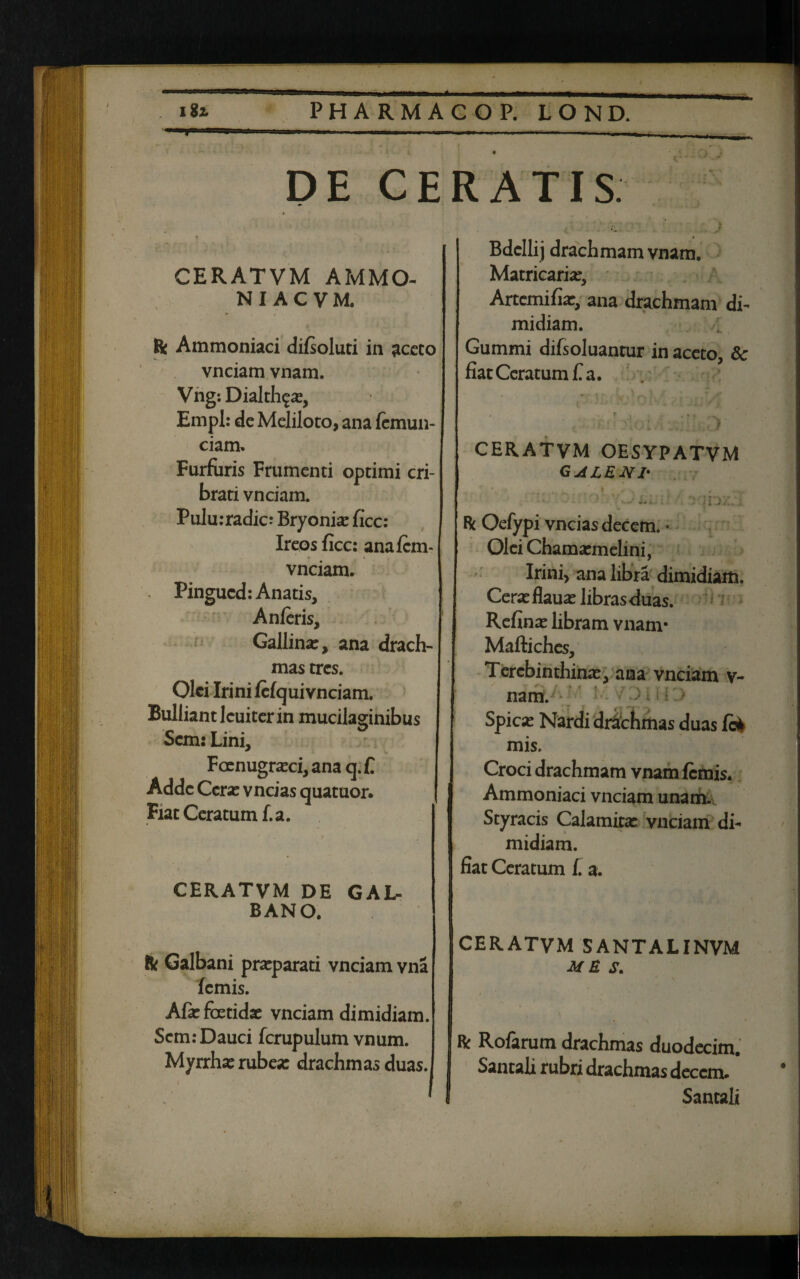 iit PHARMACOP. LOND. ^*'1** I>- mmA. 'i ■ - ~1, . i ■ Marni Miw J| juw» I, 1^, DE CERATIS CERATVM AMMO- N I A C V M. Rc Ammoniaci difsoluti in aceto vnciam vnam. Vng: Dialthga:, Empl: de Meliloto, ana femun- ciam. Furfuris Frumenti optimi cri¬ brati vnciam. Pulu:radic: Bryonise ficc: Ireos ficc: anafem- vnciam. Pingucd: Anatis, Anferis, Gallina:, ana drach¬ mas tres. Olei Irini fcfqui vnciam. Bulliant lcuiter in mucilaginibus C T * • ° Scm: Lini, Foenugraeci, anaq.fi Adde Cera: vncias quatuor. Fiat Ceratum f.a. CERATVM DE GAL¬ BANO. R Galbani praeparati vnciam vna femis. Afie foetidae vnciam dimidiam. Scm: Dauci fcrupulum vnum. Myrrha: rubea: drachmas duas. Bdcllij drachmam vnam Matricaria:, Artemifia:, ana drachmam di¬ midiam. 1 Gummi difsoluantur in aceto, 8c fiat Ceratum f a. CERATVM OESYPATVM GALENI' ' f (ra./L:.i R Oefypi vncias decem. • Olei Chamaemelini, Irini, ana libra dimidiam. Cerae flauae libras duas. Refina: libram vnam- Maftiches, Terebinthinae, ana vnciam v- nam. Spica: Nardi drachmas duas fc* mis. Croci drachmam vnam femis. Ammoniaci vnciam unam. Styracis Calamita: vnciam di¬ midiam, fiat Ceratum f. a. CERATVM SANTALINVM ME S. R Rofarum drachmas duodecim. Santali rubri drachmas decem. Santali