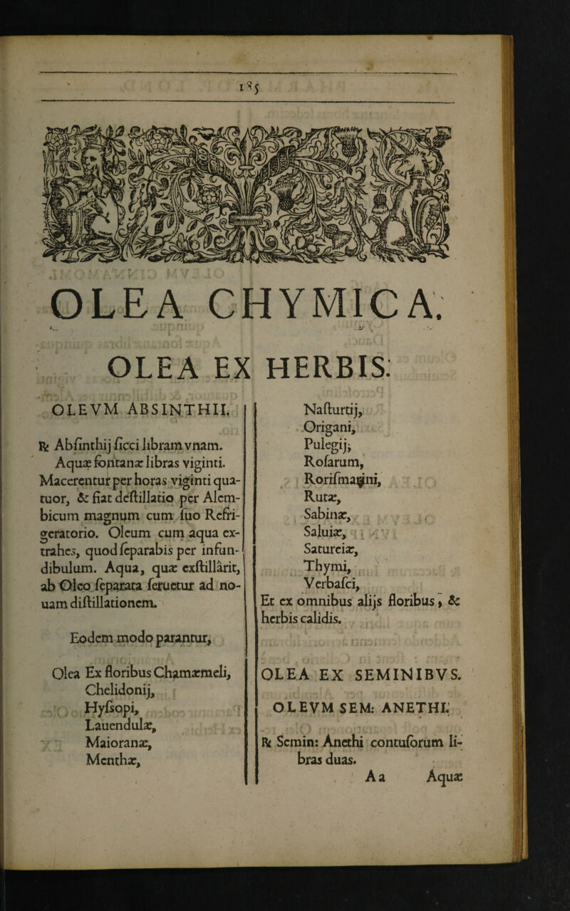 I*J * OLEA EX HERBIS. OLEVM ABSINTHII. V J • V> » A. R; Abfinthij ficci libram vnam. Aquse fontana: libras viginti. Macerentuiper horas viginti qua- tuor, & fiat deftillatio per Alcm- bicum magnum cum fuo Refri¬ geratorio. Oleum cum aqua ex¬ trahes, quodfcparabis per infun¬ dibulum. Aqua, qua: cxftillarit, ab Oleo feparata feructur ad no- uam diftillationcm. Eodem modo parantur, .. - j ■(/. Olea Ex floribus Chamxmeli, Chelidonij, Hyfsopi, | Lauendula:, w ' Maioranae, Mentha:, Nafturtij, Origani, Pulegijj Rofarum, Roriftnajjfni, Ruta:, Sabina:, Saluia:, Satureia:, .Thymi, Verbafci, Et ex omnibus alijs floribus > & herbis calidis. * „ • tJ ' ' Jm V ♦ ( t J ' I l ' • ;;j . >£ VitVJi : • ■ ■ f _ «'» J • f: y OLEA EX SEMINIBVS. *' ! f 4 . i * i ' OLEVM SEM: ANETHI: • ' > - . ! '.O A • : ■ •: & Semin: Anethi contuforum li¬ bras duas* A a Aqua: