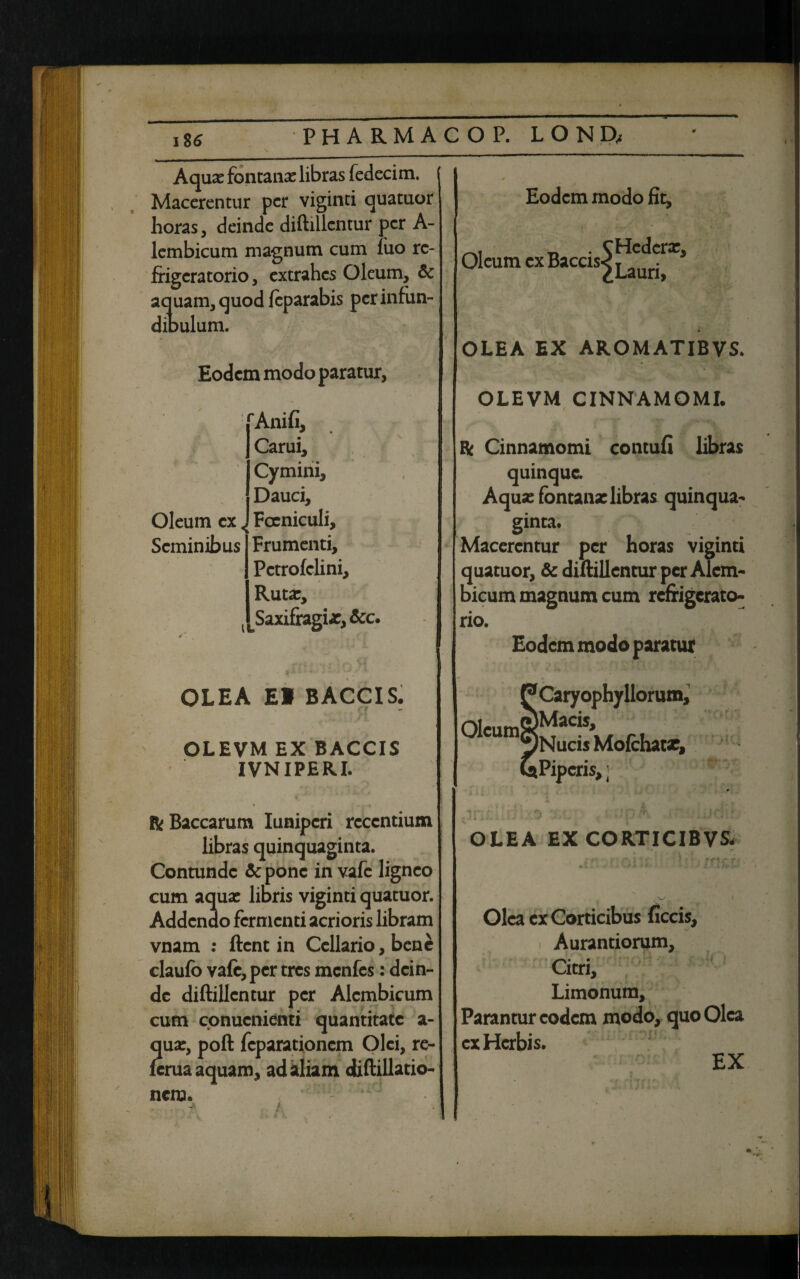 Aquas fontanas libras fedecim. Macerentur per viginti quatuor horas, deinde diftillcntur per A- lembicum magnum cum iuo re¬ frigeratorio, extrahes Oleum, & aquam, quod feparabis per infun¬ dibulum. Eodem modo paratur, 'Anifi, Carui, Cymini, Dauci, Focniculi, Frumenti, Pctrofclini, Ruta:, Saxifragi as, &c. Oleum cx< Seminibus IL OLEA EI BACCIS. OLEVM EX BACCIS IVNIPERI. & Baccarum Iunipcri recentium libras quinquaginta. Contunde Sepone in vafe ligneo cum aquas libris viginti quatuor. Addendo fermenti acrioris libram vnam : ftent in Cellario, bene claufo vafe, per tres menfes: dein¬ de diftillcntur per Alcmbicum cum conucnienti quantitate a- ua:, poft fcparationcm Olei, re- crua aquam, ad aliam diftillatio- nem. - : ' ie Eodem modo fit. Oleum cxBaccis^|^Ci^rX> OLEA EX AROMATIBVS. OLEVM CINNAMOMI. & Cinnamomi contuli libras quinque. Aquas fontana: libras quinqua¬ ginta. Macerentur per horas viginti quatuor, & diftillcntur per Alcm¬ bicum magnum cum refrigerato¬ rio. Eodem modo paratur Caryophyllorum, °lCUm^NucisMofcIiatx, •Piperis,; OLEA EX CORTICIBVS- Olea cx Corticibus ficcis, Aurantiorum, Citri, Limonum, Parantur eodem modo, quo Olea cx Herbis. EX