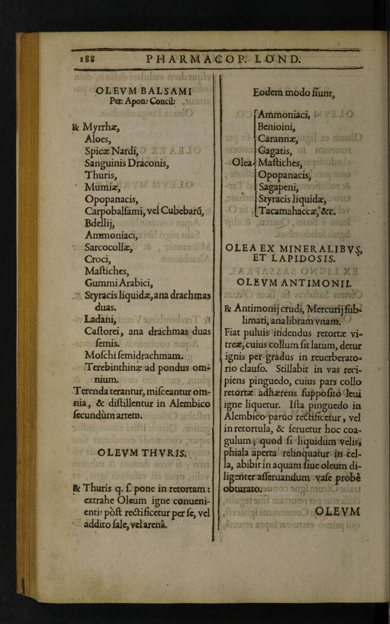 I OLEVM BALSAMI Pet: Apon: Condi: . » ' * & Myrrha:, Aloes, Spicx Nardi, Sanguinis Draconis, Thuris, ' Mumia:, Opopanacis, Carpobalfami, vel Cubebaru, Bdcllij, Ammoniaci, Sarcocollx, Croci, Maftiches, Gummi Arabici, Scyracis liquida:, ana drachmas duas. Ladani, ;» Caftorci, ana drachmas duas femis. Mofchi lemidrachmam. Terebinthina: ad pondus om¬ nium. T erenda terantur, milccantur om¬ nia, & diftillcntur in Alcmbico fecundum artem. OLEVM THVRISi /J o & Thuris q. f. pone in retortam : extrahe Oleum igne conucni- entir poft re&ificetur per fc, vel addito falc, vd arena. Eodem modo fiunt, Ammoniaci, Benioini, Caranna:, Gagatis, Olea*; Maftiches, Opopanacis, Sagapcni, Styracis liquida:, T acamahaccx/ &c. j Ji OLEA EX MINER.ALIBVS, ET LAPIDOSIS. f ■ ' Ot' X OLEVM ANTIMONII. • • • > . . ; **- . • ’ , >'i«v\ i k - t : J.t • . s * i ; i i Ji s Bi Antimoni j crudi, Mercurij fub- limati, ana libram vnam. Fiat puluis indendus retorta: vi¬ trea:, cuius collum fit latum, detur ignis per gradus in reuerberato- rio claufo. Stillabit in vas reci¬ piens pinguedo, cuius pars collo retortx adha:rens fuppofito leui igne liquetur. Ifta pinguedo in Alcmbico paruo re£Hficctur, vel inretortula, & feruetur hoc coa¬ gulum ; quod fi liquidum velis* phiala aperta relinquatur in cel¬ la, abibit in aquam fiue oleum di¬ ligenter afleruandum vafe probe obturato, • 'i;J: « • >: :ym .<• OLEVM • ' ni 'is ‘ i.