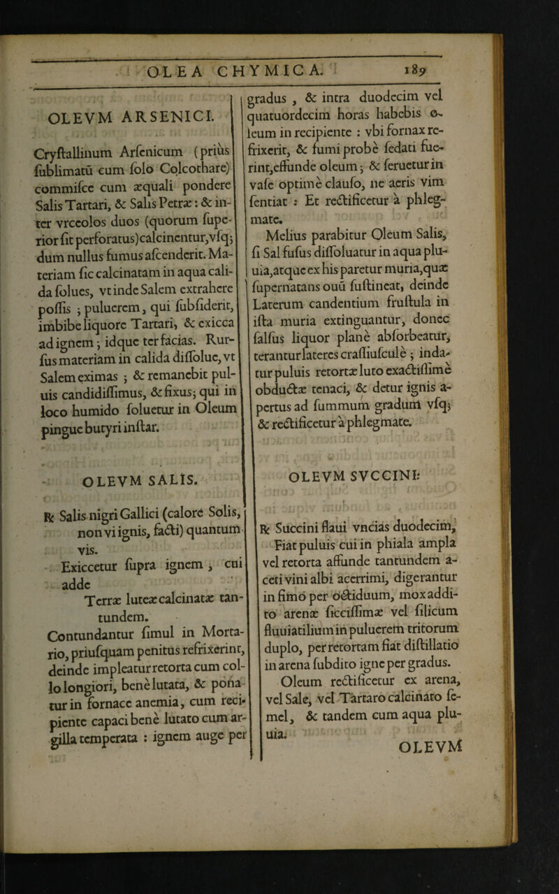 OLEVM ARSENICI. Cryftallinum Arfcnicum (prius fublimatu eum folo Colcochare) commifcc cum xquali pondere! Salis Tartari, & Salis Petra:: & in¬ ter vrccolos duos (quorum fupe-1 tior fit perforatus) calcincntur,vfq; dum nullus fumus afcendcrit. Ma¬ teriam fic calcinatam in aqua cali¬ da folues, vt inde Salem extrahere poffis ; pulucrcm , qui fiibfiderit, imbibe liquore Tartari, &cxicca| ad ignem ; idque ter facias. Rur- fus materiam in calida diflbluc, vt Salem eximas ; &: remanebit pul- uis candidiffimus, & fixus; qui in loco humido foluetux in Oleum pingue butyri inftar. OLEVM SALIS. V f ' \ * y ' ' . r Salis nigri Gallici (calore Solis, non vi ignis, fadi) quantum vis. Exiccetur fupra ignem , cui adde Terrae lutea: calcinata: tan- tundem. Contundantur fimul in Morta¬ rio, priufquam penitus refrixerint, deinde impleatur retorta cum col¬ lo longiori, bene lutata, & pona turin fornace anemia, cum reci* piente capaci bene lutato cum ar¬ gilla temperata : ignem auge per gradus , & intra duodecim vel quatuordecim horas habebis o- leum in recipiente : vbi fornax re¬ frixerit, &: fumi probe fedati fue¬ rint,effunde oleum; &ferueturin vafe optime claufo, ne aeris vim fentiat : Et redificetur a phleg¬ mate. Melius parabitur Oleum Salis, fi Sal fufus diffoluatur in aqua plu- uia,atquc ex his paretur muria,qux fupernatans ouu fuftineat, deinde Laterum candentium fruftula in ifta muria extinguantur, donec falfiis liquor plane abforbeatiir, teranturlateres crafliufcule; inda* cur puluis retorta: luto exadifiime obduda: tenaci, & detur ignis a- pertus ad fummum gradum vfq* & redificetur a phlegmate. OLEVM SVCCINI: • • * f ‘ \ ^ ' i ' n* r • * :Trnh- \ ' . „ •• i ' wli - 1 j i ,. j[J ,i i #«•'./ r Succini flaui vncias duodecim. Piat puluis cui in phiala ampla vel retorta affunde tantundem a- ceti vini albi acerrimi, digerantur in fimo per odiduum, mox addi¬ to arente ficciflima: vel filicum fluuiatilium in pulueretti tritorum duplo, per retortam fiat diftillatio in arena fubdito igne per gradus. Oleum redificetur ex arena, vel Sale, vel Tartaro calcinato fe- mel, & tandem cum aqua plu- uia. OLEVM