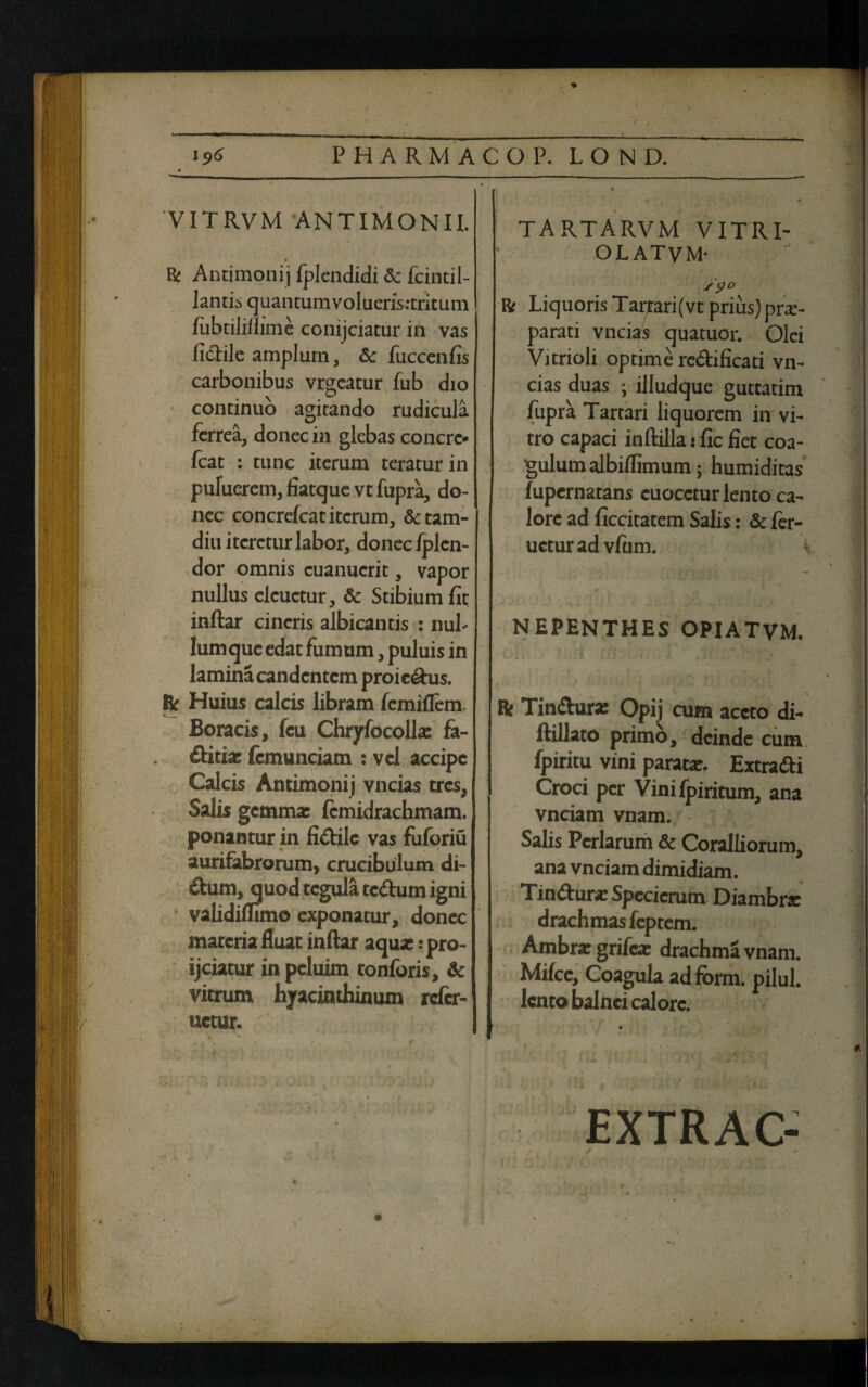 / i9<S PHARMACOP. LOND. VITRVM AN TIMON II. & Antimonij fplendidi & fcintil- lantis quantumvolueris:tritum fubtili/Iime conijciatur ia vas fi&ile amplum, &c fuccenfis carbonibus vrgcatur fub dio continuo agitando rudicula ferrea, donec in glebas concre* fcat : tunc iterum teratur in puluerem, fiatque vt fupra, do¬ nec concrefcat iterum, &tam- diu iteretur labor, donec fplen- dor omnis cuanucrit, vapor nullus elcuctur, & Stibium fit inftar cineris albicantis : nul¬ lum que edat fumum, puluis in lamina candentem proie&us. & Huius calcis libram femiflem. Boracis, fcu Chryfocolla: fa- ditia; femunciam : vel accipc Calcis Antimonij vncias tres, Salis gemma; fcmidrachmam. ponantur in fidile vas fuforiu aurifabrorum, crucibulum di- dum, quod tegula tedum igni validifhmo exponatur, donec materia fluat inftar aqua; :pro- ijciatur in peluim tonforis, & vitrum hyacinthinum refer- netur. r i TARTARVM VITRI- OLATVM- R Liquoris Tarjtari(vt prius) prae¬ parati vncias quatuor. Olei Vitrioli optime redificati vn¬ cias duas ; illudque guttatim fupra Tartari liquorem in vi¬ tro capaci inftilla j fic fiet coa¬ gulum albiflimum j humiditas fupernatans cuocctur lento ca¬ lore ad ficcitatem Salis: & ier- ueturadvfum. NEPENTHES OPIATVM. fk Tindurae Opij cum aceto di- ftillato primo, deinde cum fpiritu vini parata;. Extradi Croci per Vinifpiritum, ana vnciam vnam. Salis Pcrlarum & Coralliorum, ana vnciam dimidiam. Tindur* Specicrum Diambrr drachmas feptem. Ambra: grifea; drachma vnam. Milcc, Coagula ad fbrm. pilul. lento balnei calore. EXTRAC-