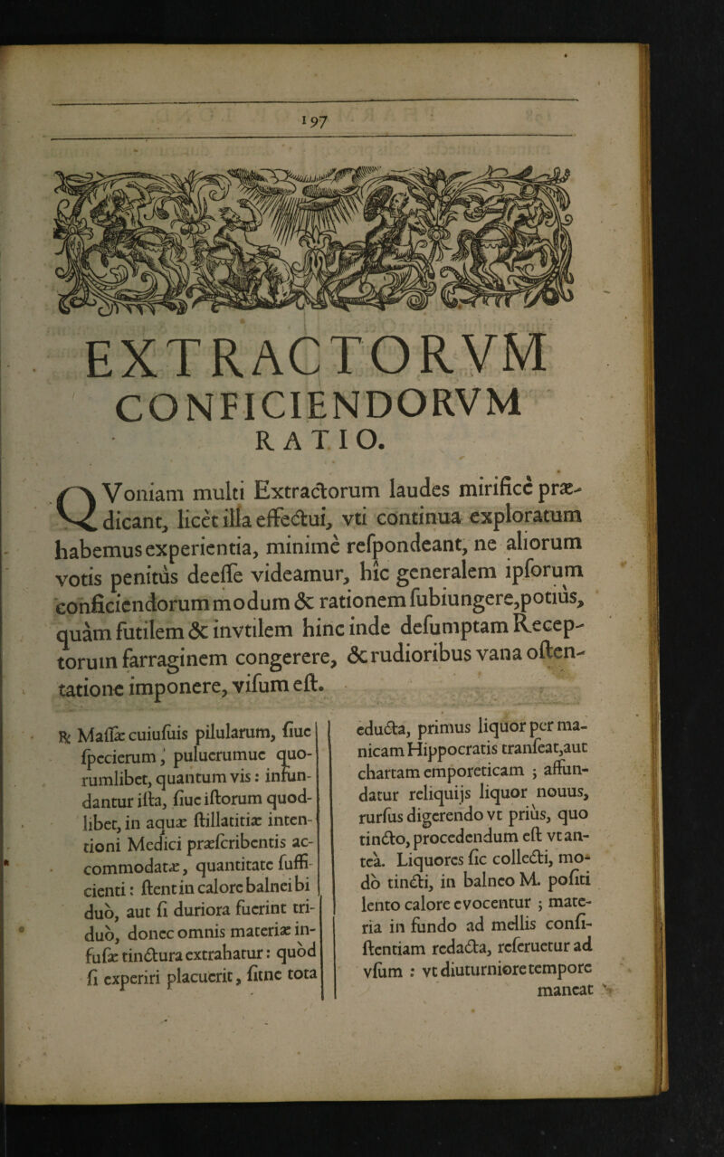 EXTRACTORVM CONFICIENDORVM RATIO. t Q Voniam multi Extractorum laudes mirifice pro¬ dicant, licet illa effectui, vti continua exploratum habemus experientia, minime refpondeant, ne aliorum votis penitus deeffe videamur, hic generalem ipforum conficicndorummodum <3c rationem fubiungere, potius, quam futilem <3c invtilem hinc inde defumptam Recep¬ torum farraginem congerere, & rudioribus vana often- tatione imponere, vifum eft. * & Malli cuiufiiis pilularum, fiuc {pccierumpulucrumuc quo¬ rumlibet, quantum vis: infun¬ dantur illa, fiuc illorum quod- libet, in aqua: Mhtitix inten¬ tioni Medici prafferibentis ac¬ commodata, quantitate fuffi- cienti t flent in calore balnei bi duo, aut fi duriora fuerint tri¬ duo, donec omnis maceria: in- fufetinduraextrahatur: quod fi experiri placuerit, fitne tota eduda, primus liquor per ma¬ nicam Hippocratis tranfeat,auc chartam emporeticam ; affun¬ datur reliquijs liquor nouus, rurfus digerendo vt prius, quo tindo, procedendum ell vt an¬ tea. Liquores fic colledi, mo¬ do tindi, in balneo M. pofiti lento calore evocentur ; mate¬ ria in fundo ad mellis confi¬ dentiam redada, referuetur ad vlum : vt diuturniore tempore maneat s