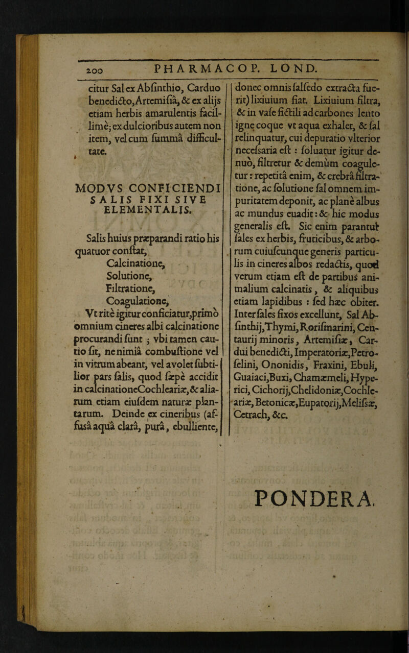 citur SalcxAbfinthio, Carduo benedi&o, Artcmifia, & cx alijs etiam herbis amarulentis facil¬ lime; ex dulcioribus autem non item, vel cum fumma difficul- k tate. f ■ * >■ % • MODVS CONFICIENDI SALIS FIXI SIVE ELEMENTALJS. Salis huius praeparandi ratio his quatuor conflat, Calcinationc, Solutione, 9 f Filtrationc, Coagulatione, Vt rite igitur conficiatur,primo omnium cineres albi calcinationc procurandi fiint ; vbi tamen cau¬ tio fit, nenimia combuflione vel in vitrum abeant, vel avolet fubti- lior pars falis, quod fxpc accidit in caIcinationcCochlcarix,&: alia¬ rum etiam ciufdcm natura plan¬ tarum. Deinde ex cineribus (af¬ fusa aqua clara, pura, ebulliente, donec omnis falfedo extradla fue¬ rit) lixiuium fiat. Lixiuium filtra, & in vafe fidlili ad carbones lento igne coque vtaqua exhalet, &fal relinquatur, cui depuratio vlterior necefsaria efl: foluatur igitur dc- nuo, filtretur & demum coagule¬ tur : repetita enim, & crebra filtra¬ tionc, ac folutione fal omnem im¬ puritatem deponit, ac plane albus ac mundus euadit: & hic modus generalis eft. Sic enim parantul fales cx herbis, fruticibus, & arbo¬ rum cuiufcunquc generis particu¬ lis in cineres albos redadtis, quod verum etiam eft dc partibus ani¬ malium calcinatis, & aliquibus etiam lapidibus : fcd hxc obiter. Intcrfalcs fixos excellunt. Sal Ab- finthij,Thymi, Rorifmarini, Ccn- taurijminoris, Artcmifix, Car¬ dui bencdi&i, Imperatorix,Pctro- fclini, Ononidis, Fraxini, Ebuli, Guaiaci,Buxi, Chamxmcli, Hype- ric^CichorijjChelidoni^Cochlc- arix, Betonicx,Eupatorij,Mclifsx, Cctrach, &c. PONDERA.