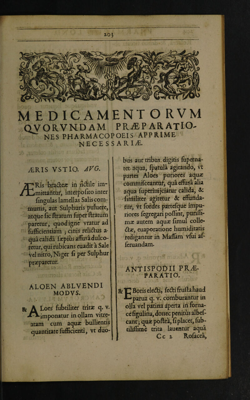 MEDICAMEN TORVM QV ORVNDAM prjep ARATIO- NES PHARMACOPOEIS APPRIME necessaria ,£RIS VSTIO. AVG. ' jpRis hra&ca: in ridilc im- /JUmittafitiif, intcrpofitoinrcr fingulas lamellas Salis com¬ munis, aut Sulphuris pulucre, atque fic ftratum fiipcr ftratum paretur, quod igne vratur ad fufficicntiam j cinis rcli&us a- qua calida fiepius affusa dulco¬ retur, qui rubicans euadit a Sale vel nitro, Niger fi per Sulphur praeparetur. ALOEN ABLVENDI MODVS. l ■ • ar * '•' > m 'j ii J’ ^ A Loes fubtiliter trita: q. v. imponatur in ollam vitre- atam cum aqua: bullientis quantitate fufEcienti, vt duo¬ bus aut tribus, digitis fuperna- tet aqua, fpatula agitando, vt partes Aloes puriores aqua: commifccantuf, qua effusa alia aqua fupcrinijciatur calida, Se fittiiliter agitetur Se effunda¬ tur, vt fbrdcs partefque impu¬ riores iegregari poflint, purifli- ma: autem aqua: fimul collo dte, cuaporationc humiditatis redigantur in Maflam vfiii at fcruandam. ANTISPODII PRAE¬ PARATIO. r Boris elc&i, fcdfci frufta haud l—parua q. v. comburantur in olla vel patina aperta in forna¬ ce figulina, donec penitus albet eant; qua: poftea, fi placet, fub- tiliflimc trita lauentur aqua Ce i Rofacea,