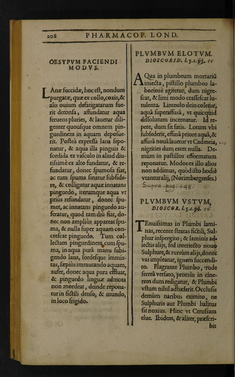 OESYPVM FACIENDI MODVS. Lhnx fuccida:, hoc eft, nondum purgatae, qua: ex collo,coxis,& alis ouium defatigatarum fue¬ rit detonfa, affundatur aqua feruens pluries, Se lauetur dili¬ genter quoufque omnem pin¬ guedinem in aquam depofue- rit. Poftea exprefla lana fepo- natur. Se aqua illa pinguis Se fordida ex vafculo in aliud diu- tifsime ex alto fundatur, Se re¬ fundatur, donec fpumofa fiat, ac tum fpuma finatur fubfidc- re. Se colligatur aqua: innatans pinguedo, iterumque aqua vt prius refundatur, donec fpu- met, ac innatans pinguedo au¬ feratur, quod tam diu fiat, do¬ nec non amplius appareat fpu- ma. Se nulla fuper aquam con- crcfcat pinguedo. Tum col- ledtam pingucdinen^cum fpu¬ ma, inaqua pura manu fubi- gendo laua, fbrdcfque immix¬ tas, fiepius immutando aquam, aufer, donec aqua pura effluat. Se pinguedo linguae admota non mordeat, deinde repona- turin fi&ili denfb, Se mundo, in loco frigido. « plvmbvm elotvm. vioscorid. /.sv ua in plumbeum mortariu inic&a, piftillo plumbeo la¬ boriose agitetur,, dum nigre- feat, &limi modo crafTefcatlu- tulenta. Linteolo dein coletur, aqua fiipcraffusa, vt quicquid diffolutum incernatur. Id re¬ pete, dum fit fatis. Lotum vbi fubfcdcrit, effusa priore aqua,& affusa noualauctur vt Cadmeia, nigrities dum extet nulla. De¬ mum in paftillos effbrmatum reponatur. Modos ex illo alios non addimus, quod ifto hodie vtanturalij, (Norimbergenfes.) -^g PLVMBVM VSTVM, tilOSCO&.Lj.c.fe TEnuifsimas in Plumbi lami¬ nas, recentc ftratas fi&ili, Sul¬ phur infpergito j 8c laminis ad- iedlis alijs, fcd intcrie&o nouo Sulphure,& rursum ali js,donec vas impicatur, ignem fuccendi- to. Flagrante Plumbo, 'rude ferrea verfato, 'prorsus in cine¬ rem dum redigatur. Se Plumbi vftum nihil adha:ferit.Occlu fis demum naribus eximito, nc Sulphuris aut Plumbi halitus fit noxius. Hinc vt Ccrufiam clue. Ibidem, Se aliter, prarferi- •2‘1Q