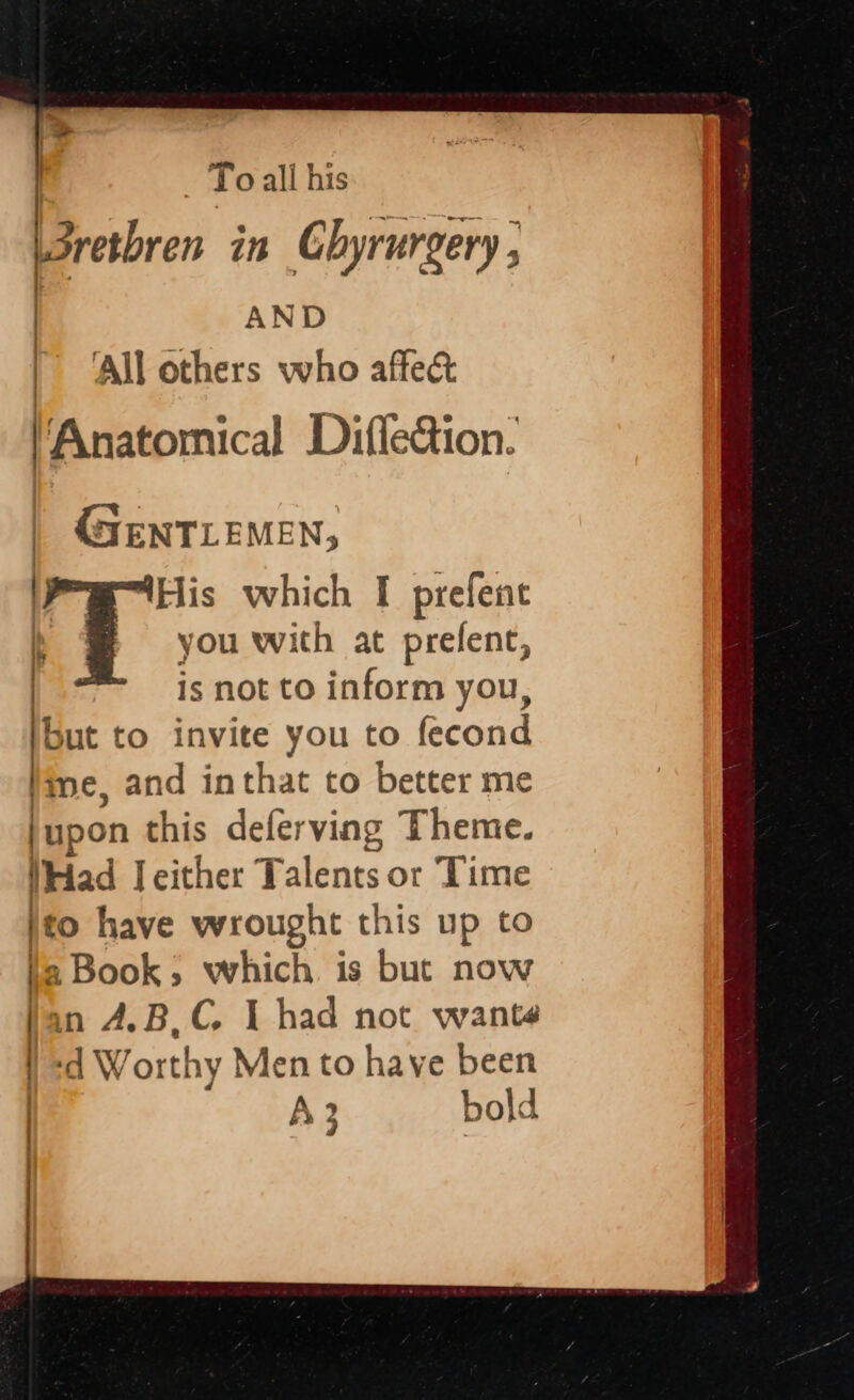 I } To all his Bresbren in Ghyrurgery ; | AND | ‘All others who affect Anatomical Difledion. cole “His which I prefent i you with at prefent, is not to inform you, but to invite you to fecond ine, and inthat to better me upon this deferving Theme. Had Jeither Talents or Time to have wrought this up to : Book; which is but now in A,B,C. I had not wants ‘d Worthy Men to have been It F | } | IE / | A2 5 bold